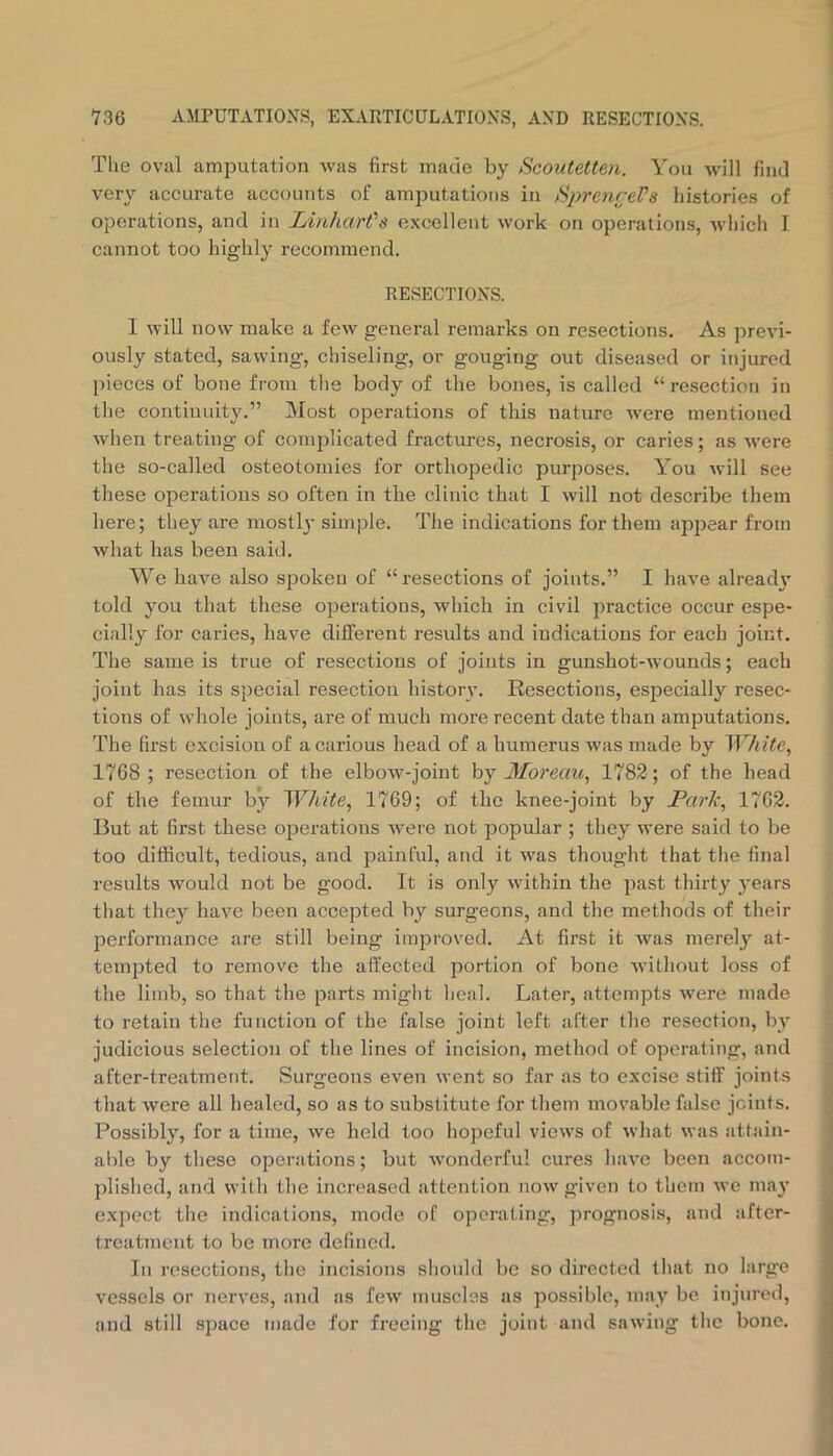 The oval amputation was first made by Scoutetten. You will find very accurate accounts of amputations in SpreyireVs histories of operations, and in Linhart's excellent work on operations, which I cannot too highly i-ecommend. RESECTIONS. I will now make a few general remarks on resections. As ])revi- ously stated, sawing, chiseling, or gouging out diseased or injured pieces of bone from the body of the bones, is called “resection in the continuity.” Most operations of this nature were mentioned when treating of comjjlicated fractures, necrosis, or caries; as were the so-called osteotomies for orthopedic purposes. You will see these operations so often in the clinic that I will not describe them here; they are mostl}’ simple. The indications for them appear from what has been said. \Ye have also spoken of “ resections of joints.” I have alread\' told you that these operations, which in civil practice occur espe- cially for caries, have different results and indications for each joint. The same is true of resections of joints in gunshot-wounds; each joint has its special resection history. Resections, especially resec- tions of whole joints, are of much more recent date than amputations. The first excision of a carious head of a humerus was made by ^Vhite, 1768 ; resection of the elbow-joint by Moreau^ 1782; of the head of the femur by ~WMte^ 1769; of the knee-joint by JPci7'lc^ 1762. But at first these operations Avere not popular ; they were said to be too difficult, tedious, and painful, and it was thought that the final results Avould not be good. It is only within the past thirty years that they have been accepted by surgeons, and the methods of their performance are still being improved. At first it Avas merely at- tempted to remove the affected jiortion of bone without loss of the limb, so that the parts might heal. Later, attempts Avere made to retain the function of the false joint left after the resection, by judicious selection of the lines of incision, method of operating, and after-treatment. Surgeons even went so far as to excise stiff joints that were all healed, so as to substitute for them movable false joints. Possibly, for a time, Ave held too hopeful views of Avhat was attain- able by these operations; but AA'onderful cures liaA’e been accom- plished, and with the increased attention uoav given to them Ave ma}’ e.xpect the indications, mode of operating, prognosis, and after- treatment to be more defined. In resections, the incisions should be so directed that no large vessels or nerves, and as fcAv muscles as possible, may be injured, and still space made for freeing the joint and saAving the bone.