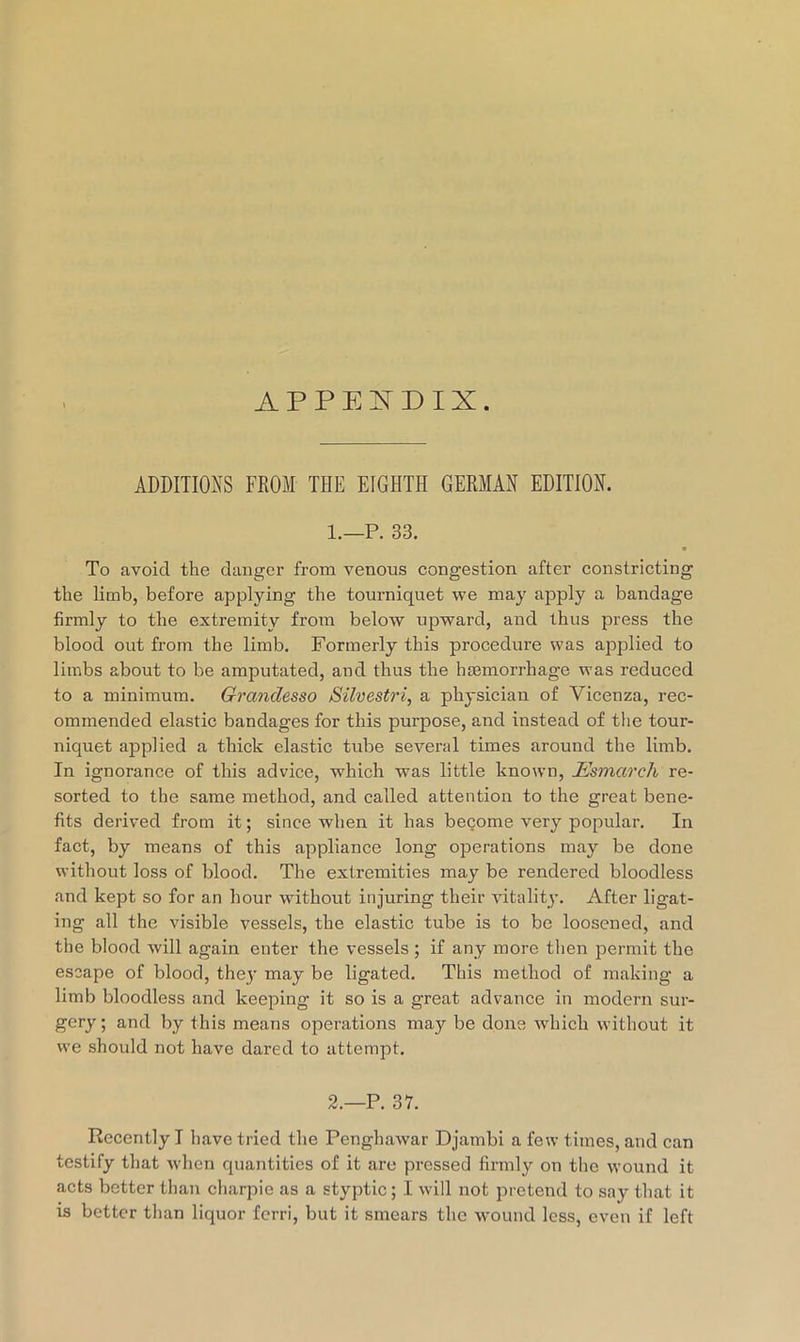 APPEITDIX. ADDITIONS FROM THE EIGHTH GERMAN EDITION. 1. —P. 33. To avoid the clanger from venous congestion after constricting the limb, before applying the tourniquet we may apply a bandage firmly to the extremity from below upward, and thus press the blood out from the limb. Formerly this procedure was applied to limbs about to be amputated, and thus the haemorrhage was reduced to a minimum. Grandesso Silvestri, a physician of Vicenza, rec- ommended elastic bandages for this purpose, and instead of the tour- niquet applied a thick elastic tube several times around the limb. In ignorance of this advice, which was little known, Esmarch re- sorted to the same method, and called attention to the great bene- fits derived from it; since when it has become very popular. In fact, by means of this appliance long operations may be done without loss of blood. The extremities may be rendered bloodless and kept so for an hour without injuring their vitality. After ligat- ing all the visible vessels, the elastic tube is to be loosened, and the blood will again enter the vessels; if any more then permit the escape of blood, thej’ may be ligated. This method of making a limb bloodless and keeping it so is a great advance in modern sur- gery ; and by this means operations may be done which without it we should not have dared to attempt. 2. —P. 37. Recently I have tried the Penghawar Djambi a few times, and can testify that when c[uantitics of it are pi-essed firmly on the wound it acts better than charpie as a styptic; I will not pretend to say that it is better than liquor ferri, but it smears the wound less, even if left