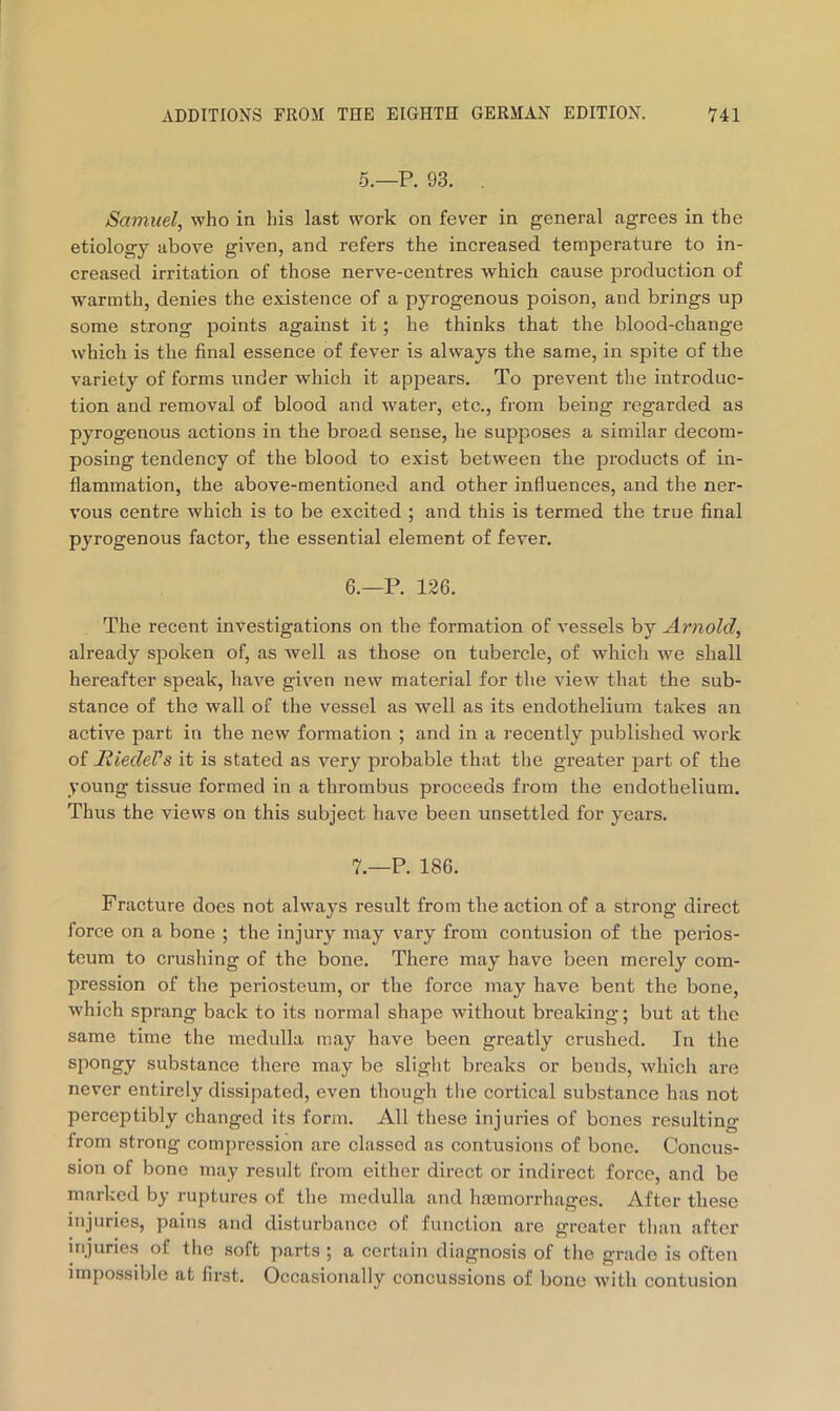 5.—P. 93. . Samuel, who in his last work on fever in general agrees in the etiology above given, and refers the increased temperature to in- creased irritation of those nerve-centres which cause production of warmth, denies the existence of a pyrogenous poison, and brings up some strong points against it; he thinks that the blood-change which is the final essence of fever is always the same, in spite of the variety of forms under which it appears. To prevent the introduc- tion and removal of blood and water, etc., from being regarded as pyrogenous actions in the broad sense, he supposes a similar decom- posing tendency of the blood to exist between the products of in- flammation, the above-mentioned and other influences, and the ner- vous centre which is to be excited ; and this is termed the true final pyrogenous factor, the essential element of fever. 6. —P. 126. The recent investigations on the formation of vessels by Arnold, already spoken of, as well as those on tubercle, of which we shall hereafter speak, have given new material for the view that the sub- stance of the wall of the vessel as well as its endothelium takes an active part in the new formation ; and in a I’ecently published work of RiedeVs it is stated as very probable that the greater part of the young tissue formed in a thrombus proceeds from the endothelium. Thus the views on this subject have been unsettled for years. 7. —P. 186. Fracture does not always result from the action of a strong direct force on a bone ; the injury may vary from contusion of the perios- teum to crushing of the bone. There may have been merely com- pression of the periosteum, or the force may have bent the bone, which sprang back to its normal shape without breaking; but at the same time the medulla may have been greatly crushed. In the spongy substance there may be slight breaks or bends, which are never entirely dissipated, even though the cortical substance has not perceptibly changed its form. All these injuries of bones resulting from strong compression are classed as contusions of bone. Concus- sion of bone may result from either direct or indirect force, and be marked by ruptures of the medulla and hfemorrhages. After these injuries, pains and disturbance of function are greater than after injuries of the soft parts ; a certain diagnosis of the grade is often impossible at first. Occasionally concussions of bone with contusion