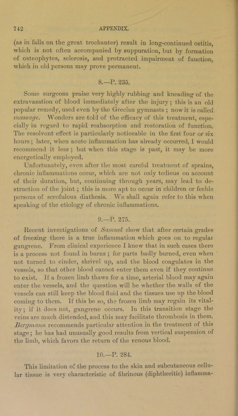 (as in falls on the great trochanter) result in long-continued ostitis, which is not often accompanied by suppuration, but by formation of osteophytes, sclerosis, and protracted impairment of function, which in old persons may prove permanent. 8. —P. 235. Some surgeons praise very highly rubbing and kneading of the extravasation of blood immediately after the injury; this is an old popular remedy, used even by the Grecian gymnasts ; nowit is called massage. Wonders are told of the efficacy of this treatment, espe- cially in regard to rapid reabsorption and restoration of function. The resolvent effect is particularly noticeable in the first four or six hours; later, when acute inflammation has already occurred, I would recommend it less ; but when this stage is past, it may be more energetically employed. Unfortunately, even after the most careful treatment of sprains, chronic inflammations occur, which are not only tedious on account of their duration, but, continuing through years, may lead to de- struction of the joint ; this is more apt to occur in children or feeble persons of scrofulous diathesis. We shall again refer to this when speaking of the etiology of chronic inflammations. 9. —P. 275. Recent investigations of Samuel show that after certain grades of freezing there is a true inflammation which goes on to regular gangrene. From clinical experience I knew that in such cases there is a process not found in burns ; for parts badly burned, even when not turned to cinder, shrivel up, and the blood coagulates in the vessels, so that other blood cannot enter them even if they continue to exist. If a frozen limb thaws for a time, arterial blood may again enter the vessels, and the question will be whether the walls of the vessels can still keep the blood fluid and the tissues use up the blood coming to them. If this be so, the frozen limb may regain its vital- ity; if it does not, gangrene occurs. In this transition stage the veins are much distended, and this may facilitate thrombosis in them. liergmann recommends particular attention in the treatment of this stage; he has had unusually good results from vertical suspension of the limb, which favors the return of the venous blood. 10.—P. 284. This limitation of the process to the skin and subcutaneous cellu- lar tissue is very characteristic of fibrinous (diphtheritic) inflamma-