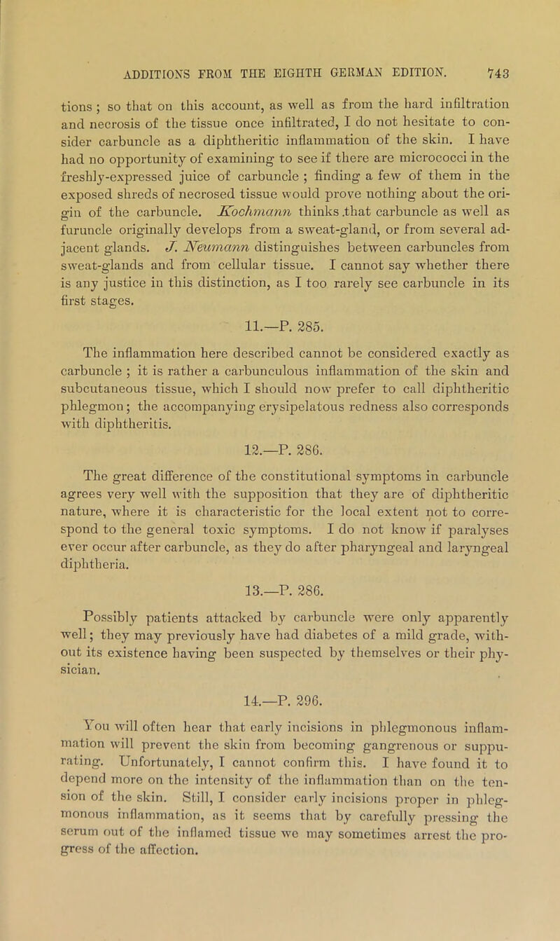 tions ; so that on this account, as well as from the hard infiltration and necrosis of the tissue once infiltrated, I do not hesitate to con- sider carbuncle as a diphtheritic inflammation of the skin. I have had no opportunity of examining to see if there are micrococci in the freshly-expressed juice of carbuncle ; finding a few of them in the exposed shreds of necrosed tissue would prove nothing about the ori- gin of the carbuncle. Kochmann thinks .that carbuncle as well as furuncle originally develops from a sweat-gland, or from several ad- jacent glands. J. Neumann distinguishes between carbuncles from sweat-glands and from cellular tissue. I cannot say whether there is any justice in this distinction, as I too rarely see carbuncle in its first stages. 11. —P. 285. The inflammation here described cannot be considered exactly as carbuncle ; it is rather a carbunculous inflammation of the skin and subcutaneous tissue, which I should now prefer to call diphtheritic phlegmon; the accompanying erysipelatous redness also corresponds with diphtheritis. 12. —P. 286. The great difference of the constitutional symptoms in carbuncle agrees very well with the supposition that they are of dijDhtheritic nature, where it is characteristic for the local extent not to corre- spond to the general toxic symptoms. I do not know if paralyses ever occur after carbuncle, as they do after pharyngeal and laryngeal diphtheria. 13. —P. 286. Possibly patients attacked by carbuncle were only apparently well; they may previously have had diabetes of a mild grade, with- out its existence haying been suspected by themselves or their phy- sician. 14.—P. 296. You will often hear that early incisions in phlegmonous inflam- mation will prevent the skin from becoming gangrenous or suppu- rating. Unfortunately, I cannot confirm this. I have found it to depend more on the intensity of the inflammation than on the ten- sion of tlie skin. Still, I consider early incisions proper in phleg- monous inflammation, as it seems that by carefully pressing the serum out of tlie inflamed tissue we may sometimes arrest the pro- gress of the affection.