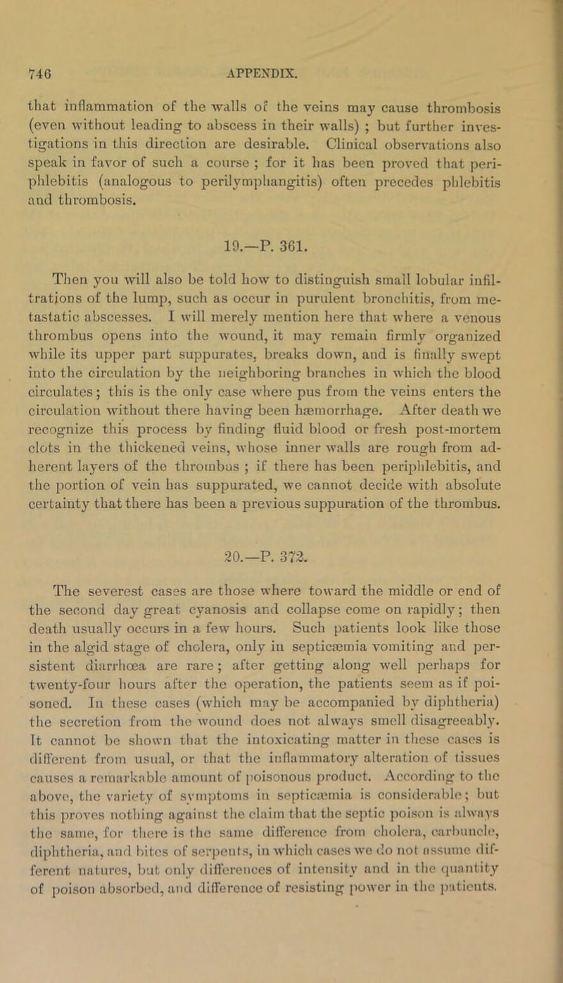 that inflammation of the walls oc the veins may cause thrombosis (even without leading to abscess in their walls) ; but further inves- tigations in this direction are desirable. Clinical observations also speak in favor of such a course ; for it has been proved that peri- phlebitis (analogous to perilymphangitis) often precedes phlebitis and thi’ombosis. 19.—P. 361. Then you will also be told how to distinguish small lobular infil- trations of the lump, such as occur in purulent bronchitis, from me- tastatic abscesses. I will merely mention here that where a venous thrombus opens into the wound, it may remain firmly organized while its upper part suppurates, breaks down, and is finally swept into the circulation by the neighboring branches in which the blood circulates; this is the only case where pus from the veins enters the circulation without there having been htemorrhage. After death we recognize this process by finding fluid blood or fresh post-mortem clots in the thickened veins, whose inner walls are rough from ad- herent layers of the thrombus ; if there has been periphlebitis, and the portion of vein has suppurated, we cannot decide Avith absolute certainty that there has been a previous suppuration of the thrombus. 20.—P. 372. The severest cases are those where toward the middle or end of the second day great cyanosis and collapse come on rapidly; then death usually occurs in a few hours. Such patients look like those in the algid stage of cholera, only in septicremia vomiting and per- sistent diarrhoea are rare; after getting along Avell perhaps for twenty-four hours after the operation, the patients seem as if poi- soned. In these cases (which may be accompanied by diphtheria) the secretion from the Avound does not always smell disagreeably. It cannot be shown that the intoxicating matter in these cases is different from usual, or that the inflammatory alteration of tissues causes a remarkable amount of poisonous product. According to the above, the variety of symptoms in septicaemia is considerable; but this proves nothing against the claim that the septic poison is ahA-ays the same, for there is tlie same diflerence from cholera, carl)uncle, diphtheria, and bites of serpents, in Avhich cases Ave do not nssumo dif- ferent natures, but only differences of intensity and in the quantity of poison absorbed, and difference of resisting poAver in the iiatieuts.