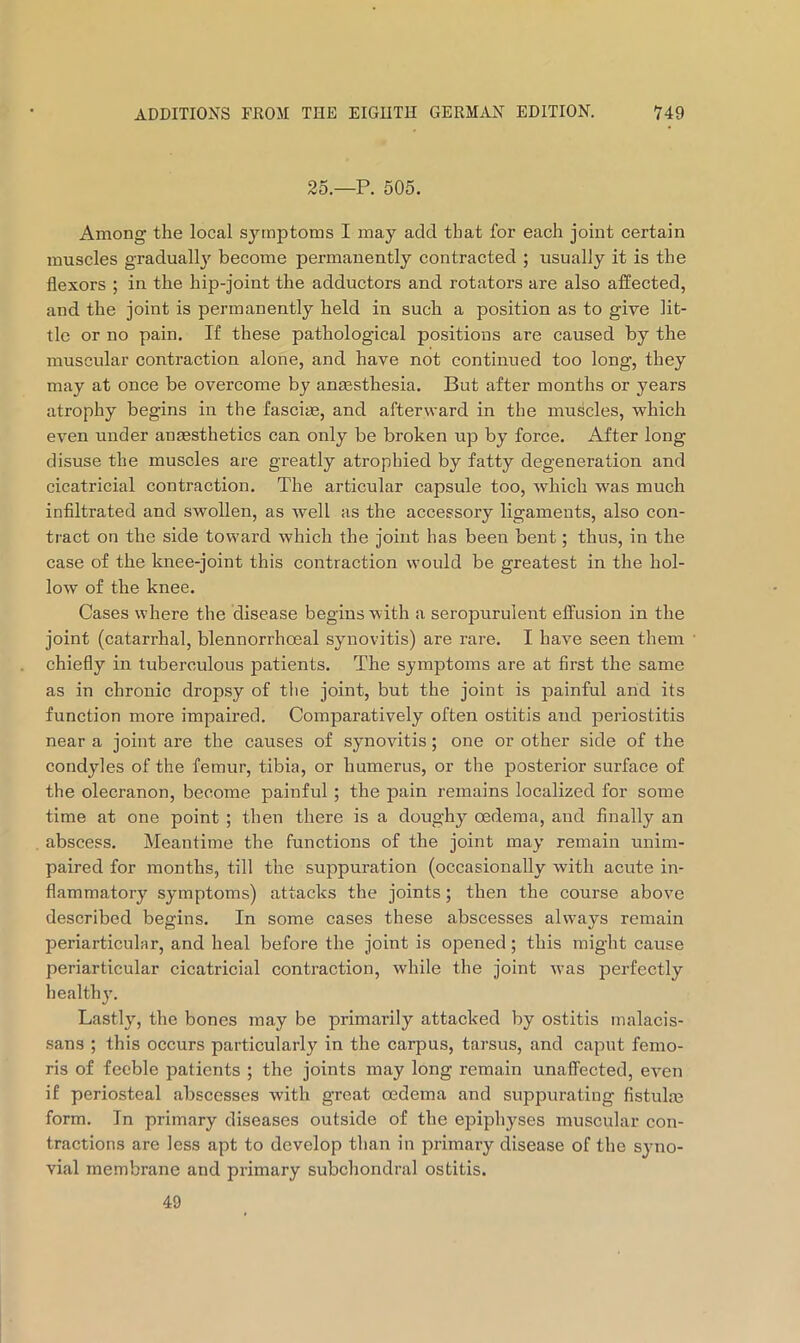 25.—P. 505. Among the local symptoms I may add that for each joint certain muscles gradually become permanently contracted ; usually it is the flexors ; in the hip-joint the adductors and rotators are also affected, and the joint is permanently held in such a position as to give lit- tle or no pain. If these pathological positions are caused by the muscular contraction alone, and have not continued too long, they may at once be overcome by anassthesia. But after months or years atrophy begins in the fasciae, and afterward in the muscles, which even under anaesthetics can only be broken up by force. After long disuse the muscles are greatly atrophied by fatty degeneration and cicatricial contraction. The articular capsule too, which was much infiltrated and swollen, as well as the accessory ligaments, also con- tract on the side toward which the joint has been bent; thus, in the case of the knee-joint this contraction would be greatest in the hol- low of the knee. Cases where the disease begins with a seropurulent effusion in the joint (catarrhal, blennorrhoeal synovitis) are rare. I have seen them chiefly in tuberculous patients. The symptoms are at first the same as in chronic dropsy of the joint, but the joint is painful and its function more impaired. Comparatively often ostitis and periostitis near a joint are the causes of synovitis; one or other side of the condyles of the femur, tibia, or humerus, or the posterior surface of the olecranon, become painful ; the pain remains localized for some time at one point ; then there is a doughy^ oedema, and finally an abscess. Meantime the functions of the joint may remain unim- paired for months, till the suppuration (occasionally with acute in- flammatory symptoms) attacks the joints; then the course above described begins. In some cases these abscesses always remain periarticular, and heal before the joint is opened; this might cause periarticular cicatricial contraction, while the joint was perfectly healthy. Lastly, the bones may be primarily attacked by ostitis inalacis- sans ; this occurs particularly in the carpus, tarsus, and capnt femo- ris of feeble patients ; the joints may long remain unaffected, even if periosteal abscesses with great oedema and suppurating fistulre form. In primary diseases outside of the epiphyses muscular con- tractions are less apt to develop than in primary disease of the sj-no- vial membrane and primary subchondral ostitis. 49