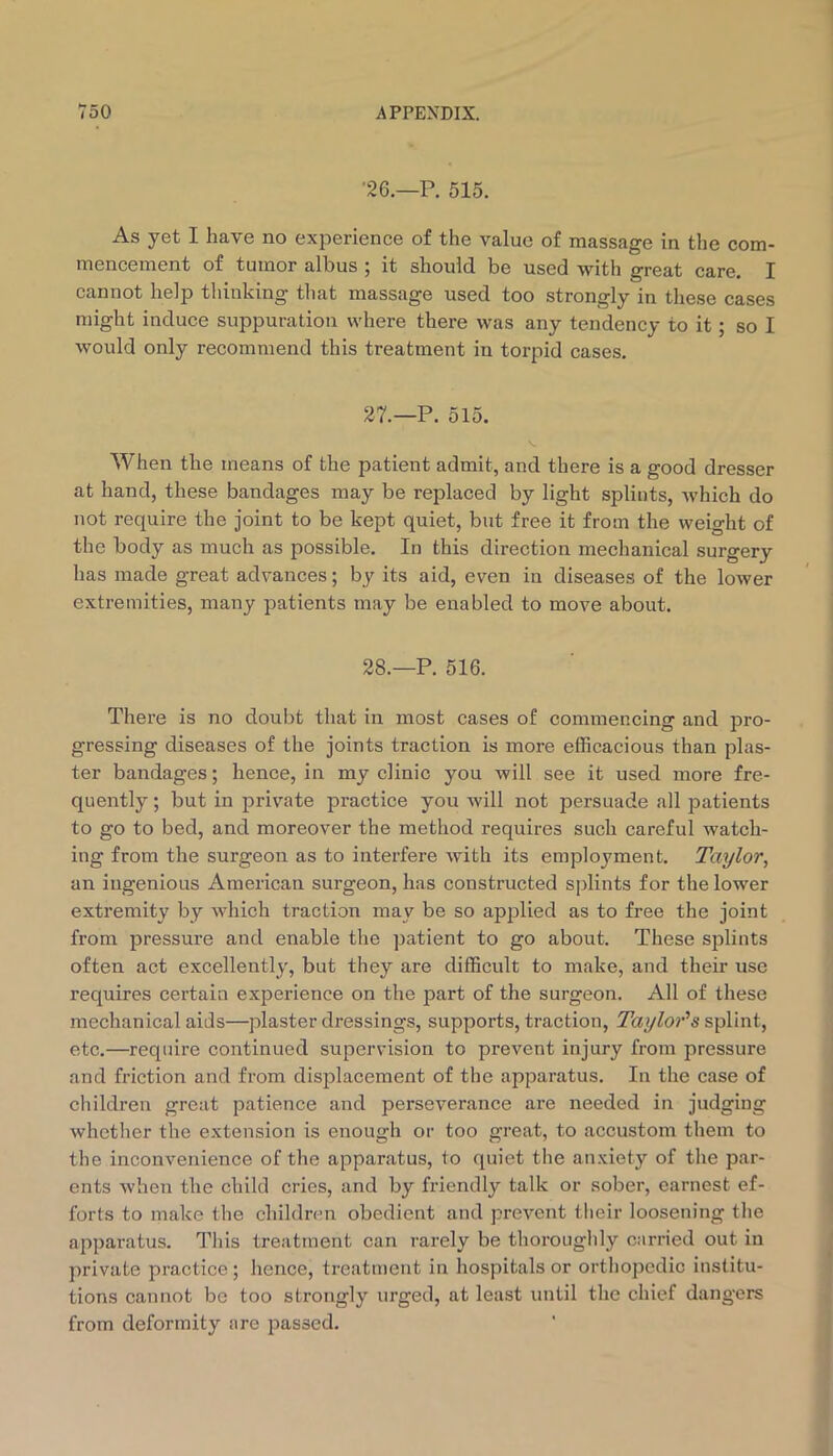 •26.—P. 515. As yet I have no experience of the value of massage in the com- mencement of tumor albus ; it should be used with great care. I cannot help thinking that massage used too strongly in these cases might induce suppuration where there was any tendency to it; so I would only recommend this treatment in torpid cases. 27.—P. 515. When the means of the patient admit, and there is a good dresser at hand, these bandages may be replaced by light splints, Avhich do not require the joint to be kept quiet, but free it from the weight of the body as much as possible. In this direction mechanical surgery has made great advances; by its aid, even in diseases of the lower extremities, many patients may be enabled to move about. 28.—P. 516. There is no doubt that in most cases of commencing and pro- gressing diseases of the joints traction is more efficacious than plas- ter bandages; hence, in my clinic you will see it used more fre- quently ; but in private practice you will not persuade all patients to go to bed, and moreover the method requires such careful watch- ing from the surgeon as to interfere with its employment. Taylor, an ingenious American surgeon, has constructed splints for the lower extremity by which traction may be so apjalied as to free the joint from pressure and enable the patient to go about. These sislints often act excellently, but they are difficult to make, and their use requires certain experience on the part of the surgeon. All of these mechanical aids—plaster dressings, supports, traction, Taylor^s splint, etc.—require continued supervision to prevent injury from pressure and friction and from displacement of the apparatus. In the case of children great patience and perseverance are needed in judging whether the extension is enough or too great, to accustom them to the inconvenience of the apparatus, to quiet the anxiety of the par- ents when the child cries, and by friendly talk or sober, earnest ef- forts to make the children obedient and prevent their loosening the apparatus. This treatment can rarely be thoroughly carried out in private practice; hence, treatment in hospitals or orthopedic institu- tions cannot be too strongly urged, at least until the chief dangers from deformity are passed.