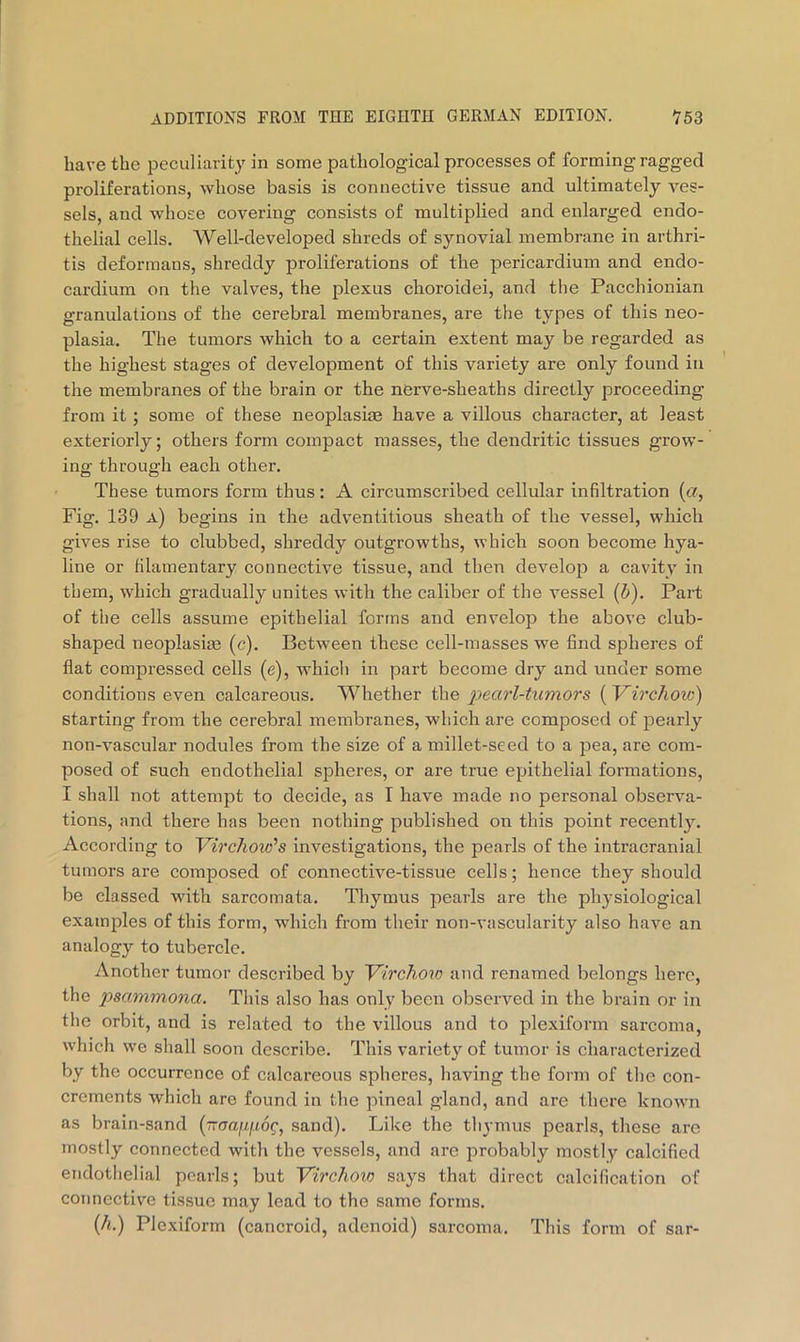 have the peculiarity in some pathological processes of forming ragged proliferations, whose basis is connective tissue and ultimately ves- sels, and whose covering consists of multiplied and enlarged endo- thelial cells. Well-developed shreds of synovial membrane in arthri- tis deformans, shreddy proliferations of the pericardium and endo- cardium on the valves, the plexus choroidei, and the Pacchionian granulations of the cerebral membranes, are the types of this neo- plasia. The tumors which to a certain extent may be regarded as the highest stages of development of this variety are only found in the membranes of the brain or the nerve-sheaths directly proceeding from it ; some of these neoplasite have a villous character, at least exteriorly; others form compact masses, the dendritic tissues grow- ing through each other. These tumors form thus: A circumscribed cellular infiltration {a, Fig. 139 a) begins in the adventitious sheath of the vessel, which gives rise to clubbed, shreddy outgrowths, which soon become hya- line or filamentary connective tissue, and then develop a cavity in them, which gradually unites with the caliber of the vessel (&). Part of the cells assume epithelial forms and envelop the above club- shaped neoplasia3 (c). Between these cell-masses we find spheres of flat compressed cells (e), which in part become dry and under some conditions even calcareous. Whether pearl-tumors {Virchoic) starting from the cerebral membranes, which are composed of jDearly non-vascular nodules from the size of a millet-seed to a pea, are com- posed of such endothelial spheres, or are true epithelial formations, I shall not attempt to decide, as I have made no personal observa- tions, and there has been nothing published on this point recently. According to 'Virchovi's investigations, the pearls of the intracranial tumors are composed of connective-tissue cells; hence they should be classed with sarcomata. Thymus pearls are the physiological examples of this form, which from their non-vascularity also have an analogy to tubercle. Another tumor described by Virchow and renamed belongs here, the psammona. This also has only been observed in the brain or in the orbit, and is related to the villous and to plexiform sarcoma, which we shall soon describe. This variety of tumor is characterized by the occurrence of calcareous spheres, having the form of the con- crements which are found in the pineal gland, and are there known as brain-sand (~aami6g, sand). Like the thymus pearls, these are mostly connected with the vessels, and are probably mostly calcified endothelial pearls; but Virchow says that direct calcification of connective tissue may lead to the same forms. (A.) Plexiform (cancroid, adenoid) sarcoma. This form of sar-