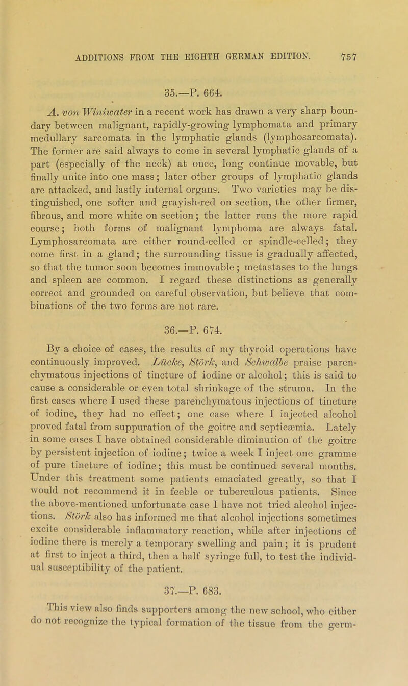 35. —P. 664. A, von 'Winiioater in a recent work has drawn a very sharp boun- dary between malignant, rapidly-growing lymphomata and primary medullary sarcomata in the lymphatic glands (lymphosarcomata). The former are said always to come in several lymphatic glands of a part (especially of the neck) at once, long continue movable, but finally unite into one mass; later other groups of lymphatic glands are attacked, and lastly internal organs. Two varieties may be dis- tinguished, one softer and grayish-red on section, the other firmer, fibrous, and more VA’hite on section; the latter runs the more rapid course; both forms of malignant lymphoma are always fatal. Lymphosarcomata are either I'ound-celled or spindle-celled; they come first in a gland; the surrounding tissue is gradually affected, so that the tumor soon becomes immovable; metastases to the lungs and spleen are common, I regard these distinctions as generally correct and grounded on careful observation, but believe that com- binations of the two forms are not rare, 36. —P. 674. By a choice of cases, the results of my thyroid operations have continuously improved. LilcJce, Stork, and Schioalbe praise paren- chymatous injections of tincture of iodine or alcohol; this is said to cause a considerable or even total shrinkage of the struma. In the first cases where I used these parenchymatous injections of tincture of iodine, they had no effect; one case where I injected alcohol proved fatal from suppuration of the goitre and septicaamia. Lately in some cases I have obtained considerable diminution of the goitre by persistent injection of iodine; twice a week I inject one gramme of pure tincture of iodine; this must be continued several months. Under this treatment some patients emaciated greatly, so that I would not recommend it in feeble or tuberculous patients. Since the above-mentioned unfortunate case I have not tried alcohol injec- tions. Stork also has informed me that alcohol injections sometimes excite considerable inflammatory reaction, while after injections of iodine there is merely a temporary swelling and pain; it is prudent at first to inject a third, then a half syringe full, to test the individ- ual susceptibility of the patient. 37. —P. 683. This view also finds supporters among the new school, who either do not recognize the typical formation of the tissue from the germ-