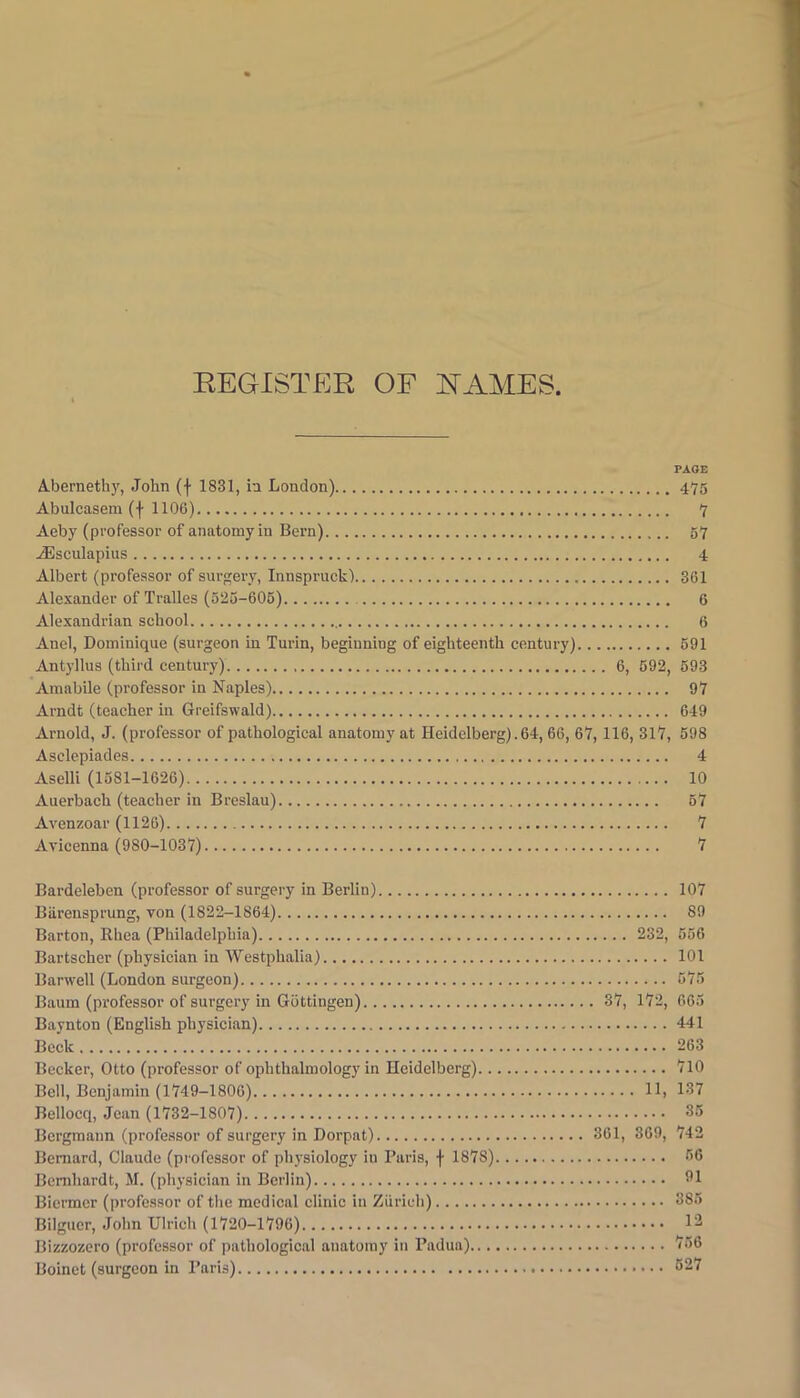 REGISTER OF RAMES. PAGE A-bernethy, John (f 1831, in London) 475 Abulcasem (f 1106) 7 Aeby (professor of anatomy in Bern) 57 ^sculapiiis 4 Albert (professor of surgery, Innspruck) 361 Alexander of Tralles (525-606) 6 Alexandrian school 6 Anel, Dominique (surgeon in Turin, beginning of eighteenth century) 691 Antyllus (third century) 6, 692, 693 Amabile (professor in Naples) 97 Arndt (teacher in Greifswald) 649 Arnold, J. (professor of pathological anatomy at Heidelberg). 64, 66, 67, 116, 31Y, 598 Asclepiades 4 Aselli (1581-1626) 10 Auerbach (teacher in Breslau) 67 Avenzoar (1126) 7 Avicenna (980-1037) 7 Bardeleben (professor of surgery in Berlin) 107 Biirensprung, von (1822-1864) 89 Barton, Khea (Philadelphia) 232, 656 Bartscher (physician in Westphalia) 101 Barwell (London surgeon) 676 Baum (professor of surgery in Gottingen) 37, 172, 665 Baynton (English physician) 441 Beck 263 Becker, Otto (professor of ophthalmology in Heidelberg) 710 Bell, Benjamin (1749-1806) 11, 137 Bellocq, Jean (1732-1807) 35 Bergmann (professor of surgery in Dorpat) 361, 369, 742 Bernard, Claude (professor of physiology in Paris, f 1878) 66 Bernhardt, M. (physician in Berlin) 91 Biermcr (professor of the medical clinic in Zurich) 385 Bilgucr, John Ulrich (1720-1796) 1^ Bizzozero (professor of pathological anatomy in Padua) 766 Boinct (surgeon in Paris) 627
