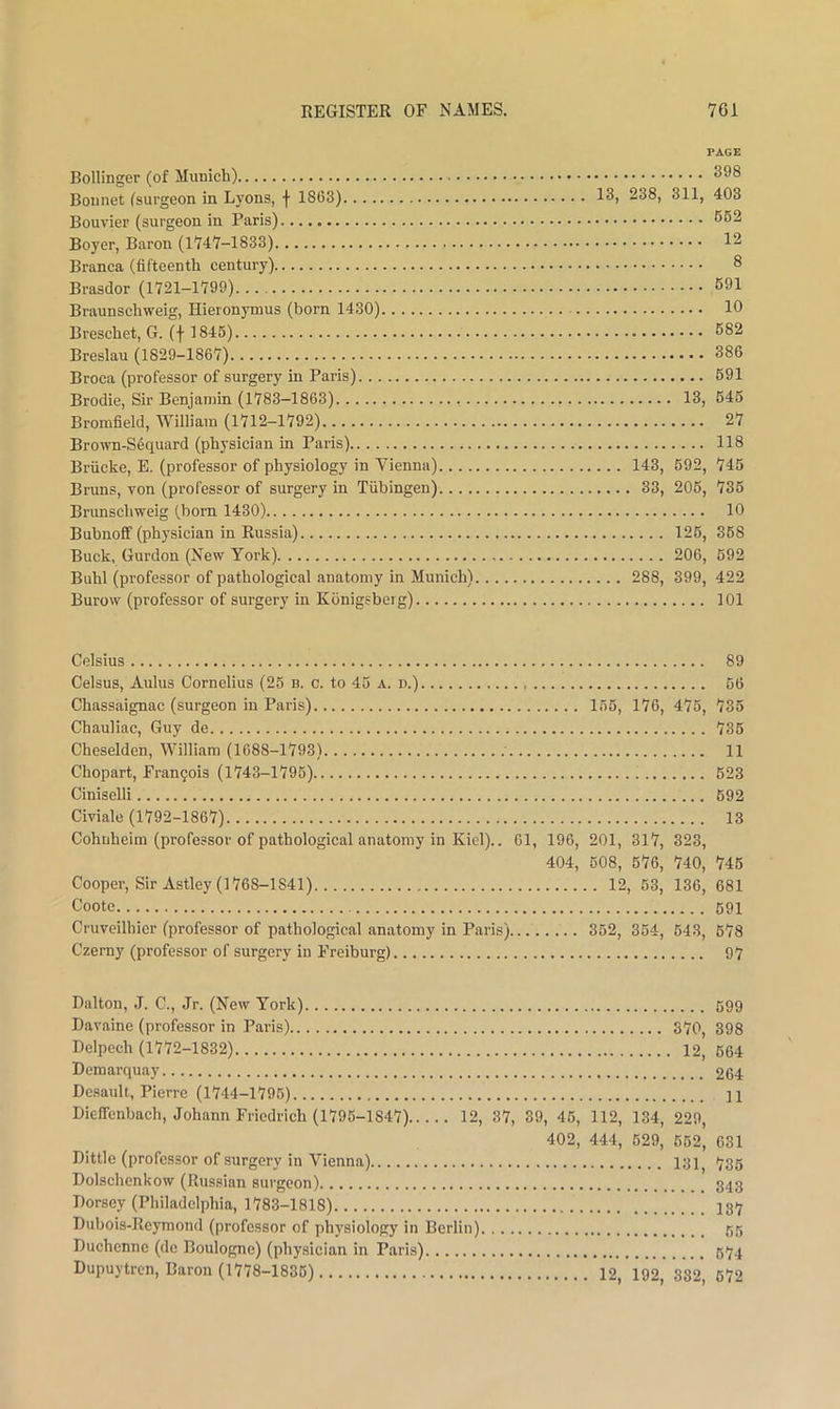 PAGE Bollinger (of Munich) 398 Bonnet (surgeon in Lyons, f 1863) 13, 238, 311, 403 Bouvier (surgeon in Paris) 662 Boyer, Baron (1747-1833) 12 Branca (fifteenth century) 8 Brasdor (1721-1799) 691 Braunschweig, Hieronymus (born 1430) 10 Breschet, G. (j 1845) 682 Breslau (1829-1867) 386 Broca (professor of surgery in Paris) 691 Brodie, Sir Benjamin (1783-1863) 13, 645 Brorafield, William (1712-1792) 27 Brown-Sequard (physician in Paris) 118 Briicke, E. (professor of physiology in Vienna) 143, 692, 745 Bruns, von (professor of surgery in Tubingen) 33, 206, 736 Brunschweig (born 1430) 10 Bubnofif (physician in Russia) 126, 368 Buck, Gurdon (New York) 206, 692 Buhl (professor of pathological anatomy in Munich) 288, 399, 422 Burow (professor of surgery in Konigsberg) 101 Celsius 89 Celsus, Aulus Cornelius (25 b. c. to 46 a. n.) 66 Chassaignac (surgeon in Paris) 156, 176, 475, 735 Chauliac, Guy de 736 Cheselden, William (1688-1793) 11 Chopart, Fran9ois (1743-1796) 623 Ciniselli 692 Civiale (1792-1867) 13 Cohuheim (professor of pathological anatomy in Kiel).. 61, 196, 201, 317, 323, 404, 608, 676, 740, 745 Cooper, Sir Astley (1768-1841) 12, 63, 136, 681 Cootc 691 Cruveilhicr (professor of pathological anatomy in Paris) 352, 364, 643, 678 Czerny (professor of surgery in Freiburg) 97 Dalton, J. C., Jr. (New York) 699 Davaine (professor in Paris) 370, 398 Delpech (1772-1832) 12, 664 Demarquay 264 Desault, Pierre (1744-1796) 11 Dieffenbach, Johann Friedrich (1796-1847) 12, 37, 39, 46, 112, 134, 229, 402, 444, 629, 662, 631 Dittle (professor of surgery in Vienna) 131^ 735 Dolschenkow (Russian surgeon) 343 Dorsey (Philadelphia, 1783-1818) I37 Dubois-Reymond (professor of physiology in Berlin) 65 Duchenne (de Boulogne) (physician in Paris) 674 Dupuytren, Baron (1778-1836) 12, 192, 382, 672