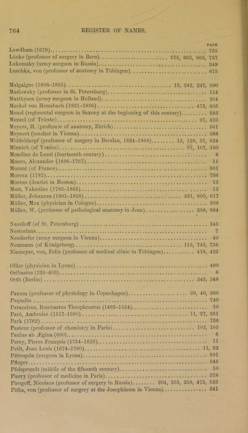 PAGE Lowdham (IC'yO) 735 Lucke (professor of surgery in Bern) 575, 663, 665, 75*7 Lukonisky (army surgeon in Russia) 349 Luschka, voii (professor of anatomy in Tubingen) 676 Malgaigne (1806-1865) 13, 242, 247, 590 Maslowsky (professor in St. Petersburg) 114 Mattbysen (army surgeon in Holland) 204 Meckel von Hemsbach (1821-1856) 472, 605 Menel (regimental surgeon in Saxony at the beginning of this century) 246 Menzel (of Trieste) 97, 423 Meyers, H. (professor of anatomy, Zurich) 561 Meynert (teacher in Vienna) 388 Middeldorpf (professor of surgery in Breslau, 1824-1868) 13, 128, 37, 624 Minnich (of Venice) 97, 107, 180 Mondino de Luzzi (fourteenth century) 8 Monro, Alexander (1696-1767) 11 Morant (of France) 601 Moreau (1782) 736 Morton (dentist in Boston) 13 Mott, Valentine (1786-1866) 13 Muller, Johannes (1801-1858) 631, 600, 617 Miiller, Max (physician in Cologne) 208 Muller, W. (professor of pathological anatomy in Jena) 398, 664 NassilofF (of St. Petersburg) 343 Nestorians 7 Neudorfer (army surgeon in A'ienna) 40 Neumann (of Kbnigsberg) 116, 743, 756 Niemeycr, von, Felix (professor of medical clinic in Tiibingcn) 418, 423 Ollier (physician in Lyons) 490 Oribasius (326-403) 6 Orth (Berlin) 343, 348 Panum (professor of physiology in Copenhagen) 39,40, 360 Paqueliu 740 Paracelsus, Bombastus Theophrastus (1493-1564) 10 Par6, Ambroise (1517-1690) 11, 27, 261 Park (1762) 736 Pasteur (professor of chemistry in Paris) 102, 105 Paulus ab iEgina (660) 6 Percy, Pierre Fran9ois (1754-1825) 11 Petit, Jean Louis (1674-1760) 11, 32 P6trequin (surgeon in Lyons) 591 Pflcger 346 Pfolsprundt (middle of the fifteenth century) 10 Piorry (professor of medicine in Paris) 378 Pirogofl’, Nicolaus (professor of surgery in Russia) 204, 256, 259, 475, 523 Pitha, von (professor of surgery at the Josephinuin in Vienna) 341