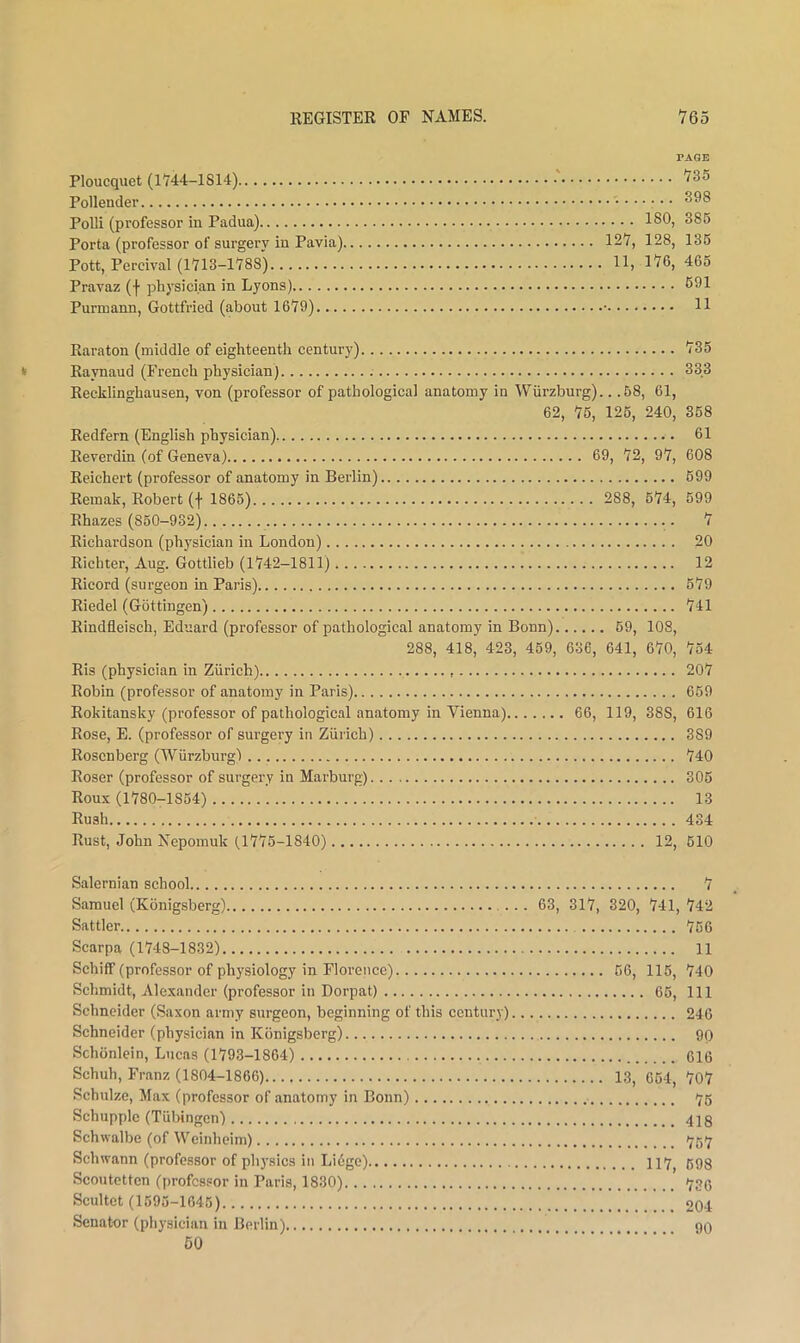 PAGE Ploucquet (1744-1814) 735 Pollender Polli (professor in Padua) 180, 385 Porta (professor of surgery in Pavia) 127, 128, 136 Pott, Percival (1713-1788) 11, 176, 465 Pravaz (f physician in Lyons) 691 Purmann, Gottfried (about 1679). • H Raraton (middle of eighteenth century) 735 Raynaud (French physician) 333 Recklinghausen, von (professor of pathological anatomy in Wurzburg).. .68, 61, 62, 76, 126, 240, 368 Redfern (English physician) 61 Eeverdin (of Geneva) 69, 72, 97, 608 Reichert (professor of anatomy in Berlin) 699 Remak, Robert (f 1865) 288, 674, 599 Rhazes (860-932) 7 Richardson (physician in London) 20 Richter, Aug. Gottlieb (1742-1811) 12 Ricord (surgeon in Paris) 679 Riedel (Gottingen) 741 Rindfleisch, Eduard (professor of pathological anatomy in Bonn) 69, 108, 288, 418, 423, 459, 636, 641, 670, 754 Ris (physician in Ziirich) 207 Robin (professor of anatomy in Paris) 659 Rokitansky (professor of pathological anatomy in Vienna) 66, 119, 388, 616 Rose, E. (professor of surgery in Zurich) 389 Rosenberg (Wurzburgl 740 Roser (professor of surgery in Marburg) 305 Roux (1780-1854) 13 Rush 434 Rust, John Nepomuk (1776-1840) 12, 610 Salernian school 7 Samuel (Konigsberg) 63, 317, 320, 741, 742 Sattler 756 Scarpa (1748-1832) 11 Schiff (professor of physiology in Floreiicc) 66, 115, 740 Schmidt, Alexander (professor in Dorpat) 65, 111 Schneider (Saxon army surgeon, beginning of this century) 246 Schneider (physician in Konigsberg) 90 Schonlein, Lucas (1793-1864) 616 Schuh, Franz (1804-1866) 13, 664, 707 Schulze, Max (professor of anatomy in Bonn) <75 Schupple (Tubingen) 418 Schwalbe (of Weinheim) '76'7 Schwann (professor of physics in Li6ge) 117^ 598 Scoutetten (professor in Paris, 1830) 736 Scultet (1595-1646) 204 Senator (physician in Berlin) 90 50