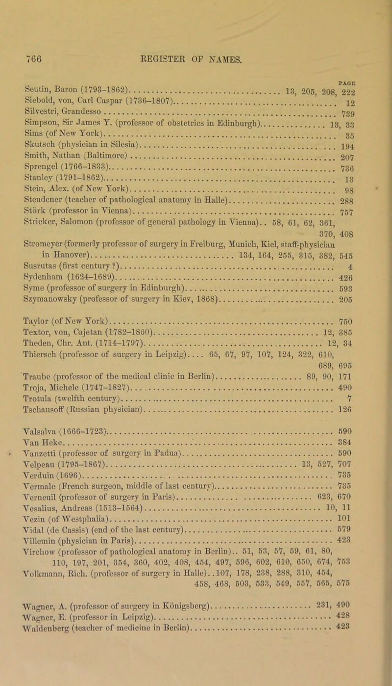 paoe Seutin, Baron (1793-1862) 13^ 205, 208, 222 Siebold, von, Carl Caspar (1736-1807) 12 Silvcstri, Grandesso 1739 Simpson, Sir James Y. (professor of obstetries in Edinburgh) 13^ 33 Sims (of New York) 35 Skutseh (physieian in Silesia) I94 Smith, Nathan (Baltimore) 207 Sprengel (1766-1833) '739 Stanley (1791-1862) ’ ’ ^ 13 Stein, Alex, (of New York) 93 Steudener (teacher of pathological anatomy in Halle) 288 Stork (professor in Vienna) >jq>j Strieker, Salomon (professor of general pathology in Vienna).. 68, 61, 62, 361, 370, 408 Stromeyer (formerly professor of surgery in Freibui'g, Munich, Kiel, staff-physician in Hanover) 134, 164, 256, 316, 362, 645 Susrutas (first century ?) 4 Sydenham (1624-1689) 426 Syme (professor of surgery in Edinburgh) 693 Szymanowsky (professor of surgery in Kiev, 1868) 206 Taylor (of New York) 760 Textor, von, Cajetan (1782-1860) 12, 385 Theden, Chr. Ant. (1714-1797) 12, 34 Thiersch (professor of surgery in Leipzig).... 66, 67, 97, 107, 124, 322, 610, 689, 696 Traube (professor of the medical clinic in Berlin) 89, 90, I7l Troja, Michele (1747-1827) 490 Trotula (twelfth century) 7 Tschausoff (Russian physician) 126 Valsalva (1666-1723) 690 VanHeke 384 Vanzetti (professor of surgery in Padua) 690 Velpeau (1795-1867) 13, 627, 707 Verduin (1696) 735 Vermale (French surgeon, middle of last century) 735 Verneuil (professor of surgery in Paris) 623, 670 Vesalius, Andreas (1613-1664) 10, 11 Vezin (of Westphalia) 101 Vidal (de Cassia) (end of the last century) 679 Villcmin (physician in Paris) 423 Virchow (professor of pathological anatomy in Berlin).. 61, 63, 67, 69, 61, 80, 110, 197, 201, 354, 360, 402, 408, 464, 497, 696, 602, 610, 630, 674, 763 Volkmann, Rich, (professor of surgery in Halle). .107, 178, 238, 288, 310, 464, 468, 468, 603, 633, 649, 667, 666, 675 Wagner, A. (professor of surgery in Konigsberg) Wagner, E. (professor in Leipzig) Waldenberg (teacher of medicine in Berlin) 231, 490 428 423