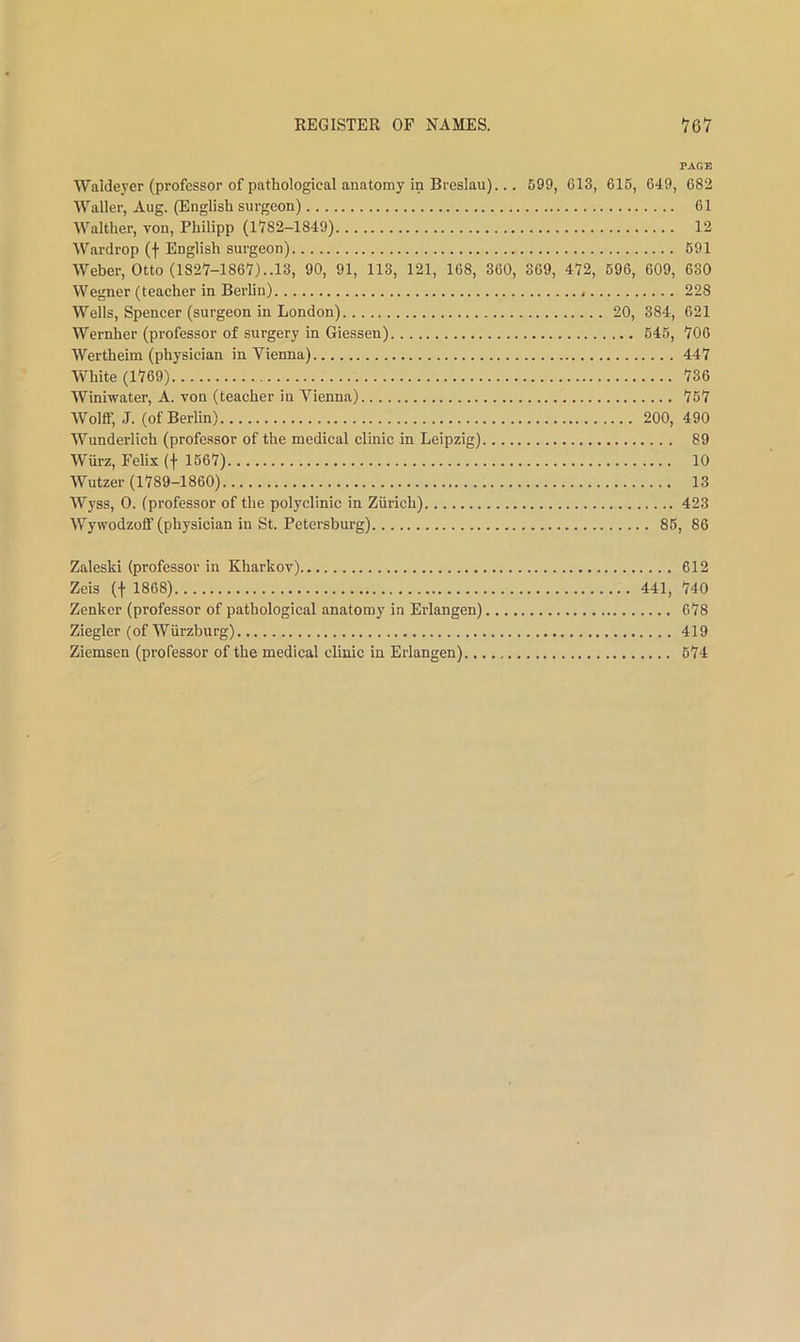 PAGE Waldeyer (professor of pathological anatomy in Bi'eslau)... 699, 613, 615, 649, 682 Waller, Aug. (English surgeon) 61 Walther, von, Philipp (1782-1849) 12 Wardrop (f English surgeon) 691 Weber, Otto (1827-1867)..13, 90, 91, 113, 121, 168, 360, 369, 472, 696, 609, 630 Wegner (teacher in Berlin) 228 Wells, Spencer (surgeon in London) 20, 384, 621 Wernher (professor of surgery in Giessen) 645, 706 Wertheim (physician in Vienna) 447 White (1769) 736 Winiwater, A. von (teacher in Vienna) 767 Wolff, J. (of Berlin) 200, 490 Wunderlich (professor of the medical clinic in Leipzig) 89 Wiirz, Felix (f 1567) 10 Wutzer (1789-1860) 13 Wyss, 0. (professor of the polyclinic in Zurich) 423 Wywodzoff (physician in St. Petersburg) 86, 86 Zaleski (professor in Kharkov) 612 Zeis (t 1868) 441, 740 Zenker (professor of pathological anatomy in Erlangen) 678 Ziegler (of Wurzburg) 419 Ziemsen (professor of the medical clinic in Erlangen) 674