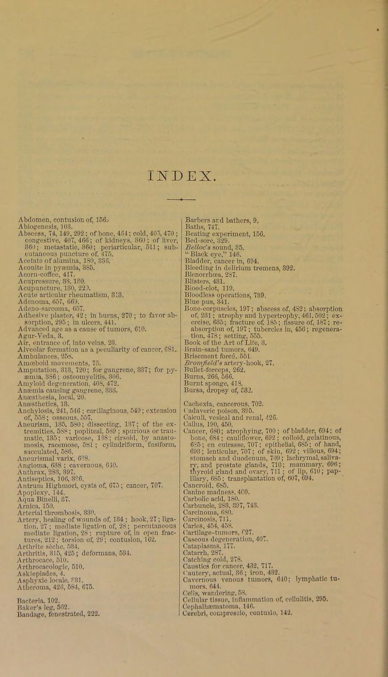 IJ^DEX Abdomen, contusion of, 156j Abiogenesis, 103. Abscess, T4,149, 292; of bone, 4G4; cold, 405,40 ; congestive, 407, 400; of kidneys, 800; of liver, 80i); metastatic. 860; periarticular, 511; sub- cutaneous puncture of, 475. Acetate of alumina, 180, 850. Aconite in pyiemia, 885. Acoru-coffee, 417. Acupressure, 38,180. Acupuncture, 130, 223. Acute articular rheumatism, 313. Adenoma, 657, 069. Adeno-sarcoma, 057. Adhesive plaster, 42; in burns, 270 ; to favor ab- sorption, 295; in ulcers. 441. Advanced age as a cause of tumors, 610. Agur-Veda, 8. Air, entrance of. into veins. 23. Alveolar formation as a peculiarity of cancer, CSl. Ambulances. 258. Amoeboid movements, 75. Amputation. 818, 720; for gangrene, 337; for i>y- iEraia,.386; osteomyelitis, 800. Amyloid degeneration, 40S, 472. Animia causing gangrene, 883. Auajsthesia, local, 20. Anassthetics, 18. Anchylosis, 241,510; cartilaginous, 549; extension of, 553; osseous, 557. Aneurism, 185, 630; dissecting, 187; of the ex- tremities, 538; popliteal, 539 ; spurious ortrau- tnatio, 135; varicose, 188; cirsoid, by anasto- mosis, racemose, 581; cylindriform, fusiform, sacculated, 580. Aneurismal varl.x, CIS. ■Angioma, 688 ; cavernous, 610. Anthrax, 283, .897. Antiseptics, 100, 836. Antrum Hlghmori, cysts of, 075; cancer, 707. Apople.xy, 144. Aqua Biiielli, 87. Arnica. 160. Arterial thrombosis, 880. Artery, healing of wotinds of, 184; hook, 27; liga- tion, 27 ; mediate ligation of, 23; porcutanoous mediate ligation, 28: rupture of, in open frac- tures, 212; tor.sion of, 29; contusion, 102. Arthrlte sOche. .584. Arthritis, 815, 425; deformans, 531. Arthrocace. 510. Arthrocacologie, 510. Asklopiades, 4. Asjihyxio locale. 881. Atheroma, 420, 584, 075. nactorla. 102. Baker’s leg, 562. Bandage, fenestrated, 222. Barbers and bathers, 9. Baths, 747. Beating experiment, 150. Bed-sore, 329. Belloc's sound, 85. “ Black eye,” 146. Bladder, cancer in, 694. Bleeding in delirium tremens, 892. Blenorrhcea, 287. Blisters. 481. Blood-clot, 119. Bloodless operations, 789. Blue pus, 841. Bone-eorpuscles, 197; abscess of, 432: absorption of, 231; atrophy and hypertrophy, 461,502; e.x- eroiso, 685; fracture of 185; fissure of, 187; re- absorption of, 197; tubercles in, 450; regenera- tion, 478; setting, 655. Book of the Art of Life, 3. Brain-sand tumors, 049. Brlseinent foreg. 551, Bromfleld's artery-hook, 27. Bullet-forceps, 262. Burns, 266, 566. Burnt sponge, 418. Bursa, dropsy of 582. Cache.xia, cancerous. 702. ( adaverlc poison, 895. Calculi, vesical and renal, 420. Callus, 190, 460. Cancer, 030; atrophying, 700; of bladder, 694; of bone, 684: cauliflower, 692 ; colloid, gelatinous, 686; en cuirasse. 707; epithelial, 685; of hand, 698; lenticular, 707; of skin, 692; villous, 694; stomach and duodenum, 709; lachrymal, saliva- ry, and prostate glands, 710; mammary, 090; thyroid gland and ovary. 711 ; of lip, OlO; pap- illary, 685: transplantation of 007, 094. Cancroid. 686. Canine madness. 4C0. Carbolic acid. 180. Carbuncle, 288, 897, 743. Carcinoma, 680. Ciircinosis, 711. Caries, 454, 453. Cartilage-tumors, 027. Caseous degoneralion, 407. Cataplasms. 177. Catarrh, 287. Catching cold, 278. Caustics for cancer, 482, 717. ('autcry, actual, 80; iron, 482. Cavernous venous tumors, 010; lymphatic tu- mors, 0)41. Cells, wandering, 53. Cellular tissue. Inflammation of cellulitis, 295. Ce|)halha!mntoinn, 140. Cerebri, compresslo, contusio, 142.