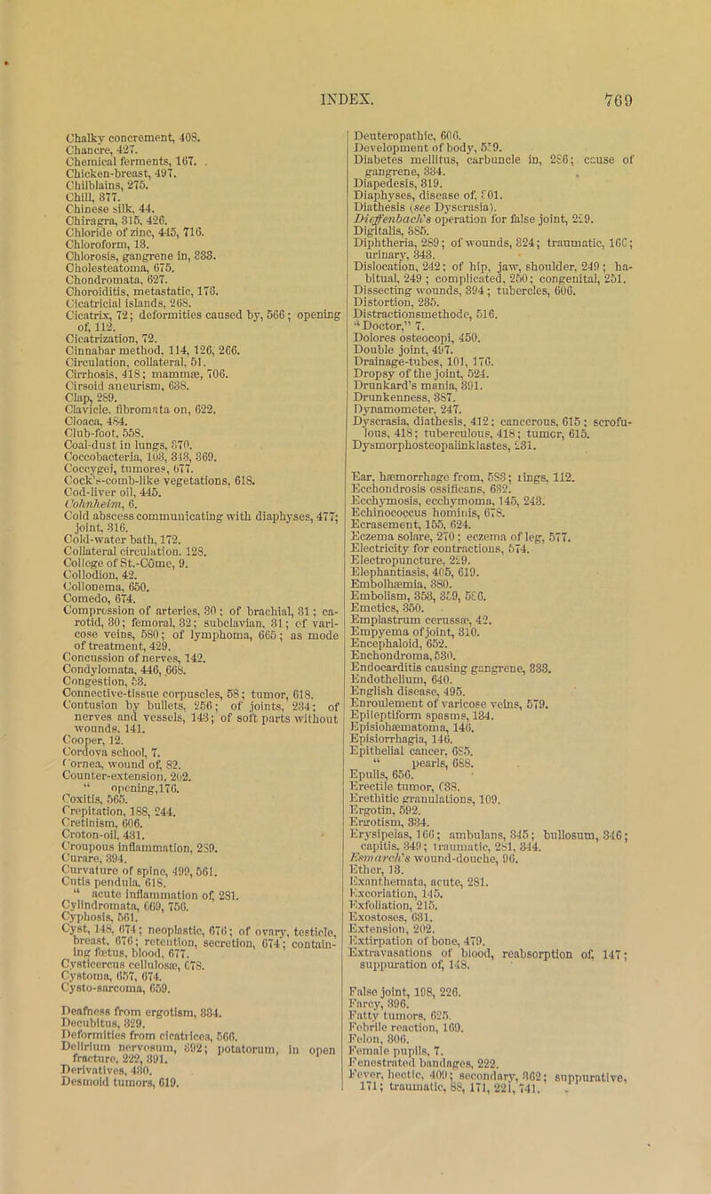 Chalky concrement, 40S. Chancre, 4‘27. Chemical ferments, Ki7. . Chicken-breast, 4U7. Chilblains, 275. Chill, 877. Chinese silk. 44. Chiragra, 815. 426. Chloride of zinc, 445, 716. Chloroform, 18. Chlorosis, gangrene in, 883. Cholesteatoma, 675. Chondromata, 627. Choroiditis, metastatic, 178. Cicatricial islands, 268. Cicatrix, 72; deformities caused by, 566; opening of, 112. Cicatrization, 72. Cinnabar method, 114,126, 266. Circulation, coilateral, 51. Cirrhosis, 418 ; mammse, 706. Cirsoid aneurism. 638. Clap, 2S9. Clavicle, fibromata on, 622. Cloaca, 484. Club-foot, 559. Coal-dust in lungs, S70. Coccobacteria, 1U3, 813, 369. Coccygei, tumores, 677. CockV-comb-like vegetations. 61S. Cod-liver oil, 445. Oohn/ieim, 6. Cold abscess communicating with diaphyses, 477; joint, 816. Cold-water bath, 172. Collateral circulation. 123. College of St.-COmc, 9. Collodion, 42. Collonema, 650. Comedo, 674. Compression of arteries, 80 ; of brachial, 31; ca- rotid, 80; femoral, 32; subclavian. 81; of vari- cose veins, 580; of lymphoma, 665; as mode of treatment, 429. Concussion of nerves, 142. Condylomata, 440, ,668. Congestion, 58. Connective-tissue corpuscles, 68; tumor, 618. Contusion by bullets. 266; of joints, 2.34; of nerves and vessels, 143; of soft parts without wounds. 141. Cooper, 12. Cordova school, 7. ( orne.a, wound of, 82. Counter-extension. 202. “ opcning,176. Coxitis, 566. Crepitation, 188, 244. Cretinism, 606. Croton-oil. 481. Croupous inflammation, 2S9. Curare, 894. Curvature of spine, 499,561. Cutis pendula, 618. “ acute inflammation of, 281. Cylindromata, 669, 756. Cyphosls, 561. Cyst, 148, (174; neoplastic, 676; of ovary, testicle, breast. 676; retention, secretion, 674; contain- ing foetus, blood, 677. Cystiecrcus cellulosa;, C7S. Cystoma, 657, 674. Cysto-sarcoma, 659. Deafness from ergotism, 834. Decubitus, 829. Deformities from clcatrlcea, 566. Delirium nervosum, 892; potatorum, in open fracture. 222, 891. ' Derivatives. 480. Desmoid tumors, 619. Deuteropathic, 606. Development of body, 6c9. Diabetes mellitus, carbuncle in, 2£6; cause of gangrene, 834. . Diapedesis, 819. Diaphyses, disease of, fOl. Diathesis (see Dyserasia). DieffenbadCs operation for false joint, 229. Digitalis, 885. Diphtheria, 289; of wounds, 824; traumatic, IOC; urinary, 343. Dislocation, 242; of hip, jaw, shoulder, 249 ; ha- bitual, 249 ; complicated, 260; congenital, 251. Dissecting wounds, 894; tubercles, 600. Distortion, 285. Distractionsmethode, 516. “Doetor,” 7. Dolores osteocopi, 450. Double joint, 497. Drainage-tubes, 101, 170. Dropsy of the joint, 524. Drunkard’s mania, 891. Drimkenness, 387. Dynamometer, 247. Dyserasia, diathesis, 412; cancerous. 615; scrofu- lous, 418; tuberculous, 418; tumor, 615. Dysmorphosteopalinklastes, 281. Ear. hfemorrhage from, 583; lings, 112. Ecchondrosis ossificans, 632. Ecchymosis, ecchymoma. 14.5, 248. Echinococcus homiiiis, 678. Ecrasemeut, 15.5, 624. Eczema solare, 270; eczema of leg, 577. Electricity for contractions, 574. Electropunctm'e, 229. Elephantiasis, 405, 619. Embolhiemia, 880. Embolism, 358, 859, 6C0. Emetics, 350. Emplastrum cerussa?, 42. Empyema of joint, 310. Encephaloid, 652. Enchondroma, 680. Endocarditis causing gangrene, 838. Endothelium, 640. English disease, 495. Enroulement of varicose veins, 579. Epileptiform spasms, 134. Episiohaematoma, 146. Episiorrhagpa, 146. Epithelial cancer, 685. “ pearls’ 688. Epulis, 656. Erectile tumor, f88. Eretbitic granulations, 109. Ergotin, 592. Ergotism, 334. Erysipelas, 166; ambulans, 346; bullosum, 346; capitis, 349; traumatic, 281, 844. KsmardCs wound-douche, 96. Ether, 18. Exanthemata, acute, 281. Excoriation, 145. Exfoliation, 215. E.xostoses, 631. E.xtension, 202. Extirpation of bone, 479. Extravasations of blood, reabsorptlon of. 147; suppur.ation of, 148. False joint, 198, 226. Farcy, 396. Fatty tumors, 625. Febrile reaction, 109. Felon, 800. Female pupils, 7. Fenestrated bandages, 222. Fever, hectic, 409; secondary, 802; suppurative, 1(1; traumatic, 88, 171, 221, 741.