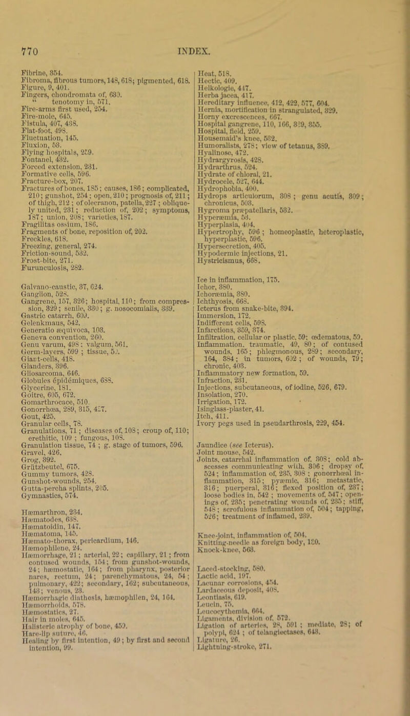 Flbrlno, SM. Fibroma, llbrous tumors, 148, CIS: pigmented, 018. Figure, U, 401. Fingers, cbondromntn of, 683. “ tenotomy In, .bll. Fire-arms first used, 254. Flro-mole, 1)4.5. Fistula, 407, 488. Flat-foot, 498. Fluctuation, 145. Fluxi.in, 58. Flying hospitals, 2C9. Fontanel, 482. Forced extension, 231. Formative cells, .590. Fracture-box, 207. Fractures of bones. 185; causes, 186; complicated, 210; gunshot, 254; open, 210; prognosis of, 211; of thigh, 212 : of olecranon, patella, 227 ; oblique- ly united, 231; reduction of, 202 ; symptoms, 187; union, 208; varieties, 187. Fragilitas ossiuni, 180. Fragments of bone, reposition of, 202. Freckles, 018. Freezing, general, 274. Friction-sound, 532. Frost-bite, 271. Fm'uneulosis, 282. Galvano-canstic, 37, 024. Ganglion, 52S. Gangrene, 157, 826; hospitai, 110; from compres- sion, 829; senile, 330; g. nosoeomialis, 339. Gastric catarrh, 003. Gelenkmaus, 542. Generatio a;quivoca, 103. Geneva convention, 200. Genu varum, 498: valgum, 501. Germ-layers, 599 ; tissue, 53. Giant-cells, 418. Glanders, 396. Gliosarcoma, 046. Globules epidemiques, 033. Glycerine, ISl. Goitre, 605, 672. Gomarthrocace, 510. Gonorrhoea, 289, 315, 427. Gout, 425. Granular cells, 78. Granulations, 71; diseases of, 103; croup of, 110; erethitlc, 109 ; fungous, 108. Granulation tissue, 74 ; g. stage of tumors, 590. Gravel, 426. Grog, 392. Grutzbeutel, 675. Gummy tumors, 428. Gunshot-wounds, 254. Gutta-percha splints, 205. Gymnastics, 574. llffimarthron, 234. linfmatodes, 033. lltematoidin, 147. Ilnsmatoma, 145. Ha;mnto-thornx, pericardium, 146. Ilasmophllene, 24. IIa;morrhage, 21; arterial, 22; capillary, 21 ; from contused wounds, 1.54; from gunshot-wounds, 24; luemostatlc, 104; from pharynx, posterior nares, rectum, 24; parenchymatous, 24, 54; pulmonary, 422; secondary, 102; subcutaneous, 143; venous, 28. IIflomorrhaglc diathesis, hoomophilcn, 24, 104. Haunorrhold.s. 578. llaiinostatics, 27. Hair In moles, 645. llallsterlc atrophy of bone, 459. TIarc-llp suttire, 40. Ilealing by first intention, 49; by first and second intention, 99. Heat, 518. Hectic, 409. Ilclkologic, 447. Ilerba jacea, 417. Hereditary influence, 412, 422, 577, 004, Hernia, mortification in strangulated, 829. Horny excrescences. 007. Hospital gangrene, 110,100, 839, 855. Hospitai, field, 259. Housemaid’s knee, 632. Humorallsts, 278; view of tetanus, 839. Hyalinose, 472. Hydrargyrosis, 428. Hydrarthrus, .524. Hydrate of chloral, 21. Hydrocele, 527, 044. Hydrophobia, 400. Hydrops articulorum, 808 ; genu acutls, 809; chronicus, 603. Hygroma praepatellaris, 682. Hyperasmia, 53. Hyperplasia, 4il4. Hypertrophy, 590 ; homeoplastlc, heteroplastic, hyperplastic, 596. Hypersecretion, 405. Hypodermic Injections, 21. Hystrlcismus, 60S. Ice in inflammation, 175. Ichor, 880. IchoHemia, 880. Ichthyosis, 063. Icterus from snake-bite, 394. Immersion, 172. Indifferent cells, 598. Infarctions, 859, 874. Infiltration, cellular or plastic, 59; cedematous, .59. Inflammation, traumatic, 49, 80; of contused wounds, 165; phlegmonous, 289; secondary, 164, 884; in tumors, 602 ; of wounds, 79; chronic, 403. Inflammatory new formation, 59. Infraction, 231. Injections, subcutaneous, of iodine, 526, 679. Insolation, 270. Irrigation, 172. Isinglass-plaster, 41. Itch, 411. Ivory pegs used in pseudarthrosis, 229, 454. Jaundice (see Icterus). Joint mouse, 542. Joints, catarrhal inflammation of. 808; cold ab- scesses communicating with. 806; dropsy of. 524; inflammation of. 286. 808 : gonorrhosal in- flammation, 315; pytcmic, 810; metastatic. 810; puerperal. 810; flc,\ed position of. 287; loose bodies in, 642 ; movements of. .547; open- ings of, 285; penetrating wounds of, 2.35; stiff, 548; scrofhlous inflammation of, 504; tapping, 620; treatment of Inflamed, 289. Knee-joint, inflammation of, .504. Knitting-needle ns foreign body, ICO. Knock-knee, 603. I.aced-stocklng, 580. Lactic acid. 197. Lacunar corrosions, 4.54. Lardaceous dcjtoslf, 408. Lcontlasls. 019. Leucln. 75. Loucocythemla, 004. Ligaments, division of. 672. Ligation of arteries. 2.«, 591 ; mediate, 23; of poly])!, 024 ; of telangiectases. 613. LlgaMire, 20. Llghtnlng-strokc, 271.