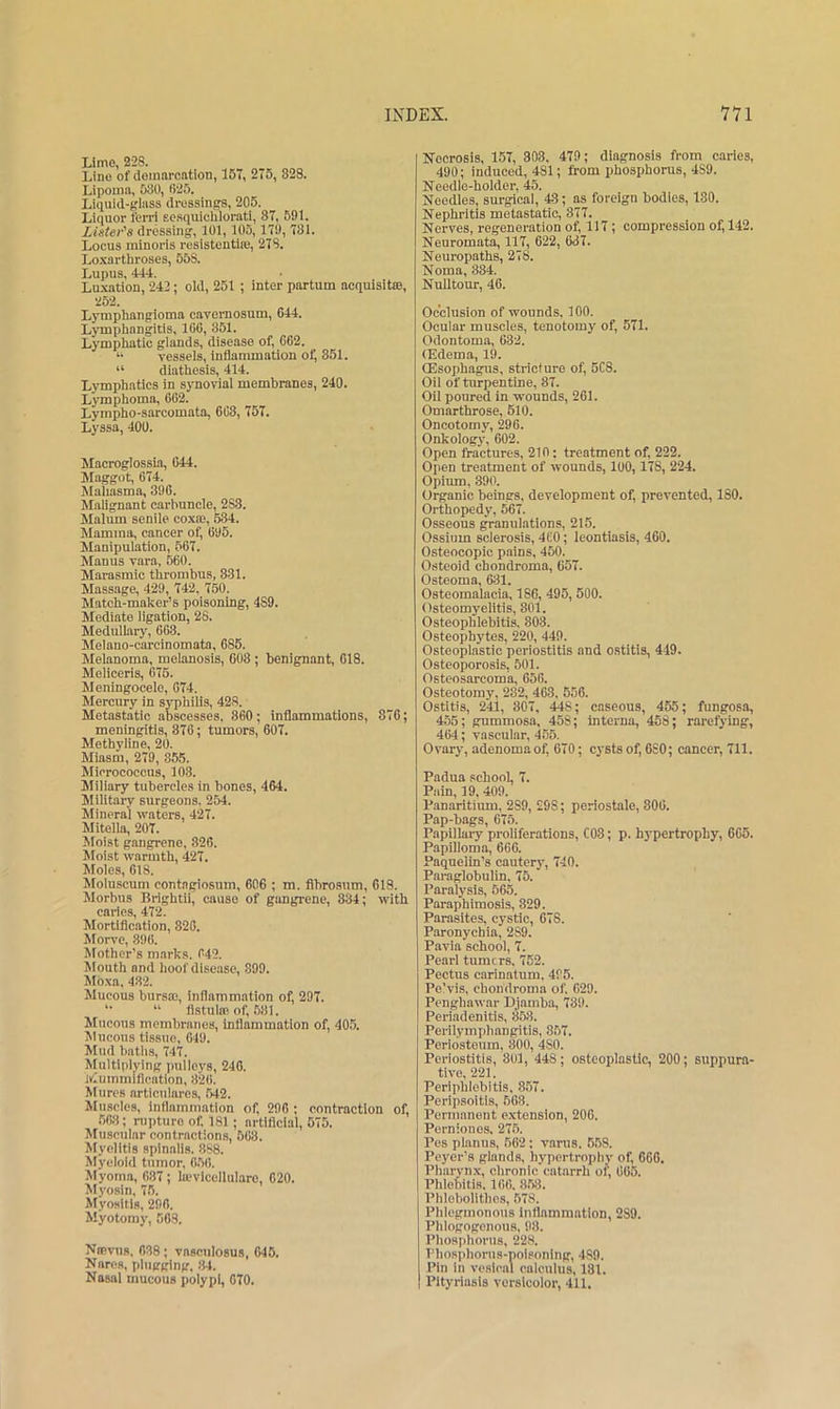 Lime, 228. Lino of domnrontion, 157, 275, 328. Lipomn, 530, 025. Liquid-tfliiss dressings, 205. Liquor ferri scsquichlorati, 87, 591. Lister's dressing, 101,105,179, 731. Locus minoris resistentiie, 278. Lo-xarthroses, 558. Lupus, 444. Luxation, 242; old, 251 ; inter partum acquisitoe, 252. Lymphangioma cavemosum, 644. Lymphangitis, 166, 351. Lymphatic glands, disease of, 662. *• vessels, inflammation of, 351. “ diathesis, 414. Lymphatics in synovial membranes, 240. Lymphoma, 662. Lympho-sarcomata, 663, 757. Lyssa, 400. Macroglossia, 044. Maggot, 674. Malmsma, 396. Malignant carbuncle, 288. Malum senile coxae, 584. Mamma, cancer of, 695. Manipulation, 567. Manus vara, 560. Marasmic thrombus, 331. Massage, 429, 742. 750. Match-maker’s poisoning, 489. Mediate ligation, 28. Medullary, 663. Melano-careinomata, 685. Melanoma, melanosis, 608 ; benignant, 618. Meliceris, 676. Meningocele, 674. Mercury in syphilis, 428. Metastatic abscesses. 860; inflammations, 876; meningitis, 876; tumors, 607. Methyline, 20. Miasm, 279, 855. Micrococcus, 103. Miliary tubercles in bones, 464. Military surgeons, 254. Mineral waters, 427. Mitella, 207. Moist gangrene, 326. Moist warmth, 427. Moles, 618. Moiuscum contagiosnm, 606 ; m. fihrosum, 618. Morbus Brightii, cause of gangrene, 834; with caries, 472. Mortiflcation, 820. Morve, 896. Mother’s marks. 642. Mouth and hoof disease, 899. Moxa, 432. Mucous bursce, inflammation of, 297. '• “ fistula? of, 631. Mucous membranes, inflammation of, 405. Mucous tissue, 049. Mud baths, 747. Multiplying pulleys, 240. Wiummlflcation, 326. Mures articulares, 542. Muscles, inflammation of, 296 ; contraction of, 603; rapture of. 181 ; artificial, 575. Muscular contractions, 563. Myelitis spinalis. 888. Myeloid tumor, 6.56. Myoma, 687; tevlcelliilaro, 620. Myosin, 75. Myositis, 296. Myotomy, 508. Nffivns. 038; vnsculosus, 645. Nares, plugging. 34. Nasal mucous polypi, 070. Necrosis, 157, 308, 479; diagnosis from caries, 490; induced, 481; from phosphorus, 489. Needle-holder, 45. Needles, surgical, 43; as foreign bodies, 130. Nephritis metastatic, 377. Nerves, regeneration of, 117; compression of, 142. Neuromata, 117, 622, 637. Neuropaths, 278. Noma, 334. Nulltour, 46. Occlusion of wounds, 100. Ocular muscles, tenotomy of, 571. Odontoma, 632. (Edema, 19. (Esophagus, stricture of, 5C8. Oii of turpentine, 87. Oil poured in wounds, 261. Omarthrose, 510. Oncotomy, 296. Onkology, 602. Open fractures, 210; treatment of, 222. Open treatment of wounds, 100,178, 224. Opium, 390. Organic beings, development of, prevented, 180. Orthopedy, 567. Osseous granulations, 215. Ossium sclerosis, 460; leontiasis, 460. Osteocopic pains, 450. Osteoid chondroma, 657. Osteoma, 631. Osteomalacia, 186, 495, 500. Osteomyelitis, 801. Osteophlebitis. 803. Osteophytes, 220, 449. Osteoplastic periostitis and ostitis, 449. Osteoporosis, 501. Osteosarcoma, 656. Osteotomy, 232, 463. 556. Ostitis, 241, 307, 448; caseous, 455; fungosa, 455; gummosa, 458; interna, 458; rarefying, 464; vascular, 455. Ovary, adenoma of, 670; cysts of, 6S0; cancer, 711. Padua school, 7. Pain, 19, 409. Panaritium, 289, 298; periostale, 806. Pap-bags, 675. Papillary proliferations, C03; p. hypertrophy, 665. Papilloma, 666. Paquelin’s cautery, 740. Paraglobulin, 75. Paralysis, 565. Paraphimosis, 329. Parasites, cystic, 678. Paronychia, 289. Pavia school, 7. Pearl turners. 752. Pectus carinatum. 495. Pe’vis, chondroma of. 629. Penghawar Djamba, 789. Periadenitis, 35S. Perilymphangitis, 857. Periosteum, 800, 480. Periostitis, 301, 448; osteoplastic, 200; suppura- tive, 221. Periphlebitis. 857. Peripsoitis, ,568. Permanent extension, 206. Pernionos. 27.5. Pes planus, 562 ; varus. 558. Peyer’s glands, hypertrophy of, 666. Pharynx, chronic'catarrh of, 605. Phlebitis. 166. 853. Phlebolitbcs, 578. Phlegmonous inflammation, 289. Phlogogcnous. 98. Phosphorus, 228. Phosphorus-poisoning, 489. Pin In vesiral calculus, 181. Pityriasis versicolor, 411.