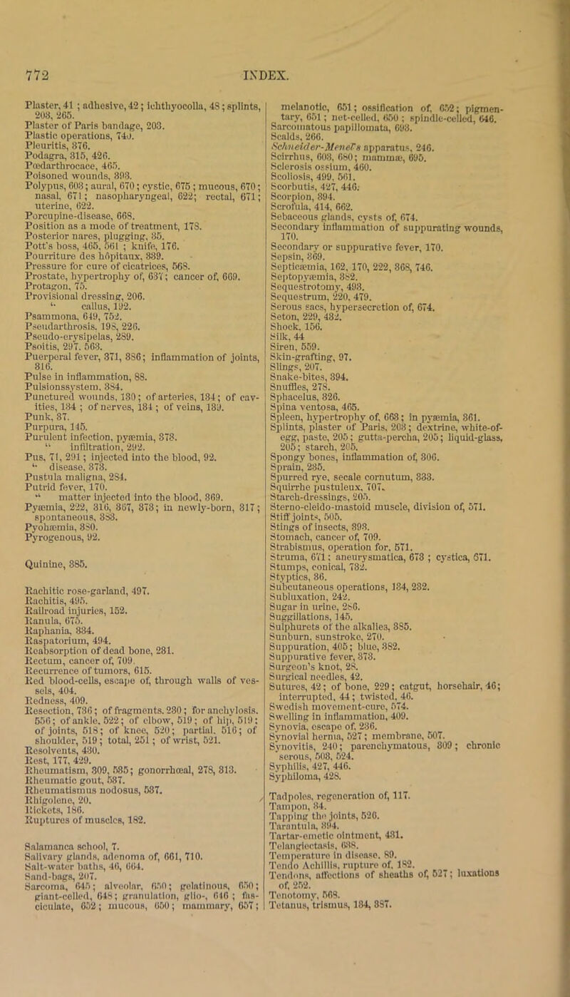 Piaster, 41 ; ndhoslvo, 42; ichthyocoUa, 4S: splints, 208,205. Plaster of Paris bandage, 203. Piastic operations, 74o. Piouritis, 876. Podagra, 315, 420. Poedartlirocace, 465. Poisoned wounds, 803. Poiypus, 008; aural, 070; cystic, 076; mucous, 670; nasal, 671; nasopharyngeal, 622; rectal, 671; uterine, 022. Porcupine-disease, 668. Position as a mode of treatment, 173. Posterior nares, plugging, 85. Pott's boss, 405, 501 ; knife, 176. Pourriture des bOpitaux', 889. Pressure for cure of cicatrices, 568. Prostate, hypertrophy of, 637; cancer of, 009. Protagon, 75. Provisional dressing, 206. *• callus, 192. Psammona, 649, 752. Pseudarthrosis. 198, 226. Pseudo-erysipelas, 289. Psoitis, 297. 503. Puerperal fever, 371, 836; inQammation of joints, 816. Pulse in inflammation, 88. Pulsionssystera. 884. Punctured wounds, 180; of arteries, 134; of cav- ities, 184 ; of nerves, 184 ; of veins, 189. Punk, 37. Purpura, 146. Purulent infection, pymmia, 878. “ infiltration, 292. Pus, 71, 291; injected into the blood, 92. *• disease. 878. Pustula maligna, 284. Putrid fever, 170. “ matter injected into the blood. 869. Pyaitnia, 222, 816, 867, 878; in newly-born, 817; spontaneous, 888. Pyohsemia, 880. Pyrogenous, 92. Quinine, 885. Rachitic rose-garland, 497. Rachitis, 495. Railroad injuries, 152. Ranula, 675. Raphania, 834. Raspatorium, 494. Rcabsorptiou of dead bone, 281. Rectum, cancer of, 709. Recurrence of tumors, 615. Red blood-cells, escaiie of, through walls of ves- sels, 404. Redness, 409. Resection, 736; of fragments. 280; for anchylosis. 656; of ankle. 622; of elbow, 519; of hi;), 619; of joints, 618; of knee, 620; partial. 516; of shoulder, 519; total, 261; of wrist, 521. Resolvents, 480. Rest, 177, 429. Rheumatism, .809, 685; gonorrhoeal, 278, 813. Rheumatic gout, 587. RheumatisuHLS nodosus, 587. Rhlgolene, 20. Rickets, 186. Ruptures of muscles, 182. Salamanca school, 7. Salivary ghinds, adenoma of, 661, 710. Salt-water batlis, 46, 664. Sand-bags, 207. Sarcoma, 645; alveolar, 6.50; gelatinous, 050; giant-celled, 648; granulation, gllo-, OtO ; fiis- ciculate, 652; mucous, 650; mammary, 657; melanotic, 051; ossification of, 6.52; pigmen- tary, 651; net-celled. 6.50 ; spindle-celled, 646. Sarcomatous papillomata, 093. Scalds, 206. fichneider-MeneVH apparatu.s, 240. Scirrhus, 608, 680; mamma;, 095. Sclerosis ossiuin, 460. Scoliosis, 499, 561. Scorbutis, 427, 440; Scorpion, 894. Scrofula, 414, 662. Sebaceous glands, cysts of, 674. Secondary inflammation of suppurating wounds, 170. Secondary or suppurative fever, 170. Sepsin, 869. Septica?mia, 162,170, 222, 868, 740. 8e|)topyiemia, 882. Sequestrotomy, 493. Sequestrum, 220. 479. Serous sacs, hypersecretion of, 674. Seton, 229, 482. Shock. 156. Silk, 44 Siren, 559. Skin-grafting, 97. Slings, 207. Snake-bites, 394. Snuflles, 278. Sphacelus, 820. Spina ventpsa, 465. Spleen, hypertrophy of, 068; in p3'0!rain, 861. Splints, plaster of Paris. 208; de.\trine, white-of- egg, paste, 205; gutta-percha, 205; liquid-glass, 205; starch, 206. Spongy bones, inflammation of; 800. Sprain, 285. Spurred rye, secalo cornutum, 833. Squirrhe pustuleu.x, 707. Starch-dressings, 205. Sterno-cleido-mastoid muscle, division of, 571. Stiff joints, .505. Stings of insects, 893. Stomach, cancer of, 709. Strabismus, operation for. 571. Struma, 6V1: aneurysmatlca, 673 ; cystica, 671. Stumps, conical, 782. Styptics, 86. Subcutaneous operations, 184,282. Subiuxation, 242. Sugar in urine, 286. Suggillations, 14.5. Sulphurets of the alkalies, 8S5. Sunburn, sunstroke, 270. Suppuration, 405; blue, 382. Suppurative fever, 878. Surgeon’s knot, 28. Surgical needles, 42. Sutures, 42; of bone, 229; catgut, horsehair, 40; inten'upted, 44; twisted, 46. Swedish movement-cure, 674. Swelling in inflammation, 409. Synovia, escape of. 236. Synovial hernia, 527; membrane, 507. Synovitis, 240; parenchymatous, 809; chronic serous, 508, 524. Syphilis, 427, 446. Syphiloma, 428. Tadpoles, regeneration of, 117. Tampon, 84. Tapping the joints, 620. Tarantula, 894. Tartar-emetic ointment, 431. Telangiectasis, (W8. Temperature in disease. 89. Tendo Aclilllls. rupture of. 182. Tendons, affections of sheaths of, 627; luxations of, 2,52. Tenotomy, 503. Tetonus, trlsmu.s, 184, 887.