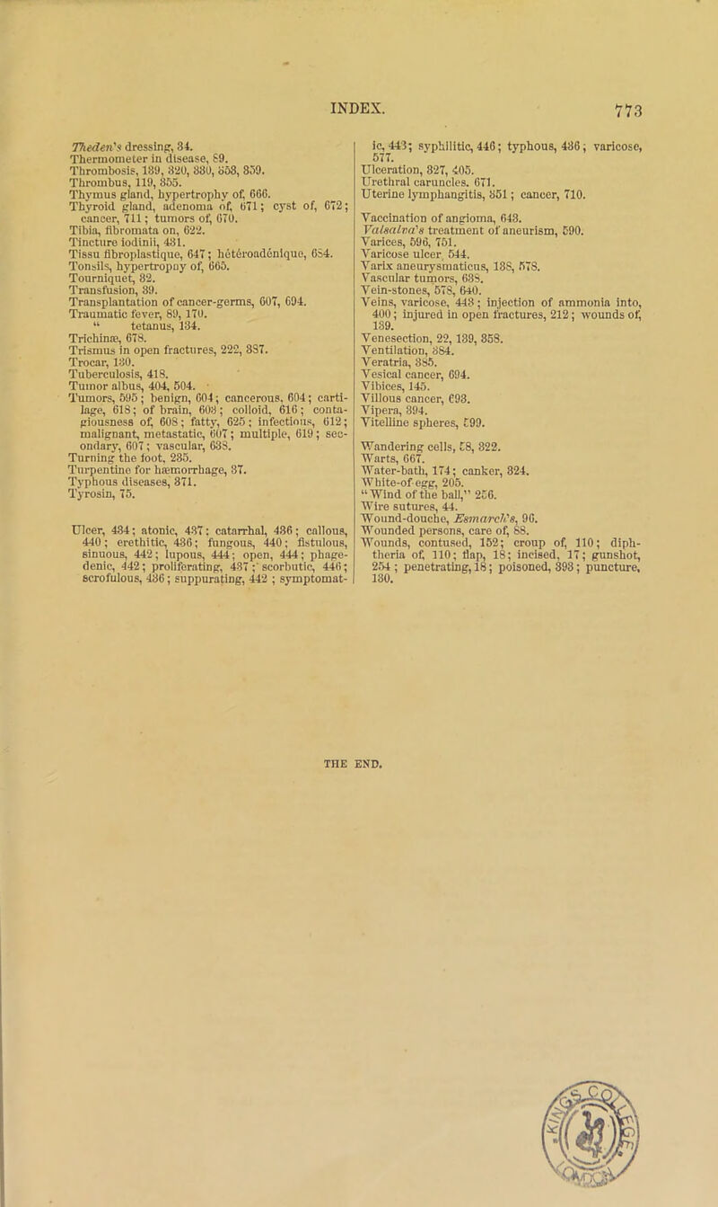 TTiedeti's dressing, 34. Thermometer in disease, S9. Thrombosis, 189, 8‘iO, 880, o63, 809. Thrombus, 119, 855. Thymus gland, hypertrophy of, 666. Thyroid gland, adenoma of, 671; cyst of, 672; cancer, 711; tumors of, 670. Tibia, fibromata on, 622. 'I’incture lodinli, 431. Tissu fibroplastique, 647; het6roadenlquo, 654. Tonsils, hypertropny of, 665. Tourniquet, 82. Transfusion, 89. Transplantation of cancer-germs, 607, 694. Traumatic fever, 89, 170. “ tetanus, 134. Trichinte, 678. Trismus in open fractures, 222, 3S7. Trocar, 180. Tuberculosis, 418. Tumor albus, 404, 504. ■ Tumors, 595; benign, 604; cancerous, 604; carti- lage, 618; of brain, 608; colloid, 616; conta- giousness of, 608; fatty, 625; infectious, 612; malignant, metastatic, 607; multiple, 619; sec- ondary, 607; vascular, 633. Turning the toot. 235. Turpentine for haemorrhage, 37. Typhous diseases, 371. Tyrosin, 75. Ulcer, 434; atonic, 437: catarrhal, 486; callous, 440; erethitic, 436; fungous, 440; fistulous, sinuous, 442; lupous, 444; open, 444; phage- denic, 442; proliferating, 437 ;'scorbutic, 446; scrofulous, 486; suppurating, 442 ; symptomat- ic, 443; syphilitic, 446; typhous, 486; varicose, 577, Ulceration, 827, 405. Urethral caruncles. 671. Uterine lymphangitis, 851; cancer, 710. Vaccination of angioma, 643. Valsalva's treatment of aneurism, 590. Varices, 596, 751. Varicose ulcer, 644. Varbe aneurysmaticus, 188, 678. Vascular tumors, 683. Vein-stones, 678, 640. Veins, varicose, 443; injection of ammonia into, 400; injured in open fractures, 212; wounds of, 139. Venesection, 22, 189, 858. Ventilation, 884. Veratria, 885. Vesical cancer, 694. Vibices, 145. Villous cancer, C93. Vipera, 394. Vitelline spheres, 599. Wandering cells, 58, 322. Warts, 667. Water-bath, 174; canker, 824. White-of egg, 205. “Wind of the ball,” 256. AVire sntm-es, 44. Wound-douche, Esmarch's, 96. Wounded persons, care of, 88. Wounds, contused, 152; croup of, 110; diph- theria of, 110; flap, 18; incised, 17; gunshot, 254 ; penetrating, 18; poisoned, 398; puncture. THE END.