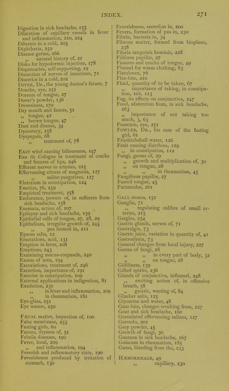 Digestion in sick headache, 155 Dilatation of capillary vessels in fever and inflammation, 210, 224 Diluents in a cold, 205 Diphtheria, 252 Disease germs, 266 ,, natural history of, 21 Disks for hypodermic injection, 178 Dispensaries, self-supporting, 19 Dissection of nerves of intestines, 71 Diuretics in a cold, 202 Diver, Dr., the young doctor’s future, 7 Douche, eye, 251 Dorsum of tongue, 27 Dover’s powder, 136 Drowsiness, 170 Dry mouth and fauces, 51 ,, tongue, 42 ,, brown tongue, 47 Dust and disease, 34 Dysentery, 258 Dyspepsia, 68 ,, treatment of, 78 East wind causing biliousness, 147 Eau de Cologne in treatment of cracks and fissures of lips, 246 Efferent nerves to arteries, 225 Effervescing citrate of magnesia, 127 ,, saline purgatives, 127 Elaterium in constipation, 124 Emetics, 76, 259 Empirical treatment, 258 Endurance, powers of, in sufferers from sick headache, 158 Enemata, action of, 107 Epilepsy and sick headache, 159 Epithelial cells of tongue, 27, 28, 29 Epithelium, irregular growth of, 245 ,, pus formed in, 211 Epsom salts, 12 Eructations, acid, 131 Eruption in fever, 208 Eruptions, 243 Examining mucus-corpuscle, 240 Excess of urea, 194 Excoriations, treatment of, 246 Excretion, importance of, 191 Exercise in constipation, 109 External applications in indigestion, 81 Exudation, 231 ,, in fever and inflammation, 209 ,, in rheumatism, 181 Eye-glass, 251 Eye waters, 250 Faecal matter, impaction of, 100 False membrane, 255 Fasting girls, 60 Fauces, dryness of, 51 Febrile diseases, 190 Fever, local, 209 ,, and inflammation, 194 Feverish and inflammatory state, 190 Feverishness produced by irritation of stomach, 130 Feverishness, secretion in, 200 Fevers, formation of pus in, 230 Fibrin, bacteria in, 34 Fibrous matter, formed from bioplasts, 238 Filaria sanguinis hominis, 228 Filiform papillae, 27 Fissures and cracks of tongue, 49 Flannel for warm clothing, 83 Flatulence, 76 Flea-bite, 210 Fluid, quantity of to be taken, 67 ,, importance of taking, in constipa- tion, 101, 113 Fog, its effects on conjunctiva, 247 Food, abstention from, in sick headache, 163 ,, importance of not taking too much, 3, 63 Fountain, eye, 231 Fowler, Dr., his case of the fasting girl, 61 Friedrichshall water, 126 Fruit causing diarrhoea, 129 ,, in constipation, 112 Fungi, germs of, 29 ,, growth and multiplication of, 30 ,, on tongue, 28 ,, ,, in rheumatism, 45 Fungiform papillae, 27 Furred tongue, 45 Furunculus, 261 Gall stones, 151 Ganglia, 71 ,, regulating calibre of small ar- teries, 215 Gargles, 254 Gastric glands, nerves of, 71 Gastralgia, 73 Gastric juice, variation in quantity of, 41 Gastrodynia, 73 General changes from local injury, 227 Germs of fungi, 28 „ „ in every part of body, 32 „ „ on tongue, 28 Giddiness, 139 Gifted spirits, 236 Glands of conjunctiva, inflamed, 248 ,, exciting action of, in offensive breath, 58 „ gastric, wasting of, 84 Glauber salts, 125 Glycerine and water, 48 Gnat-bite, changes resulting from, 227 Gout and sick headache, 160 Granulated effervescing salines, 127 Gravedo, 201 Grey powder, 45 Growth of fungi, 30 Guarana in sick headache, 167 Guiacum in rheumatism, 185 Gums, bleeding from the, 233 H.emorrhage, 49 ,, capillary, 230