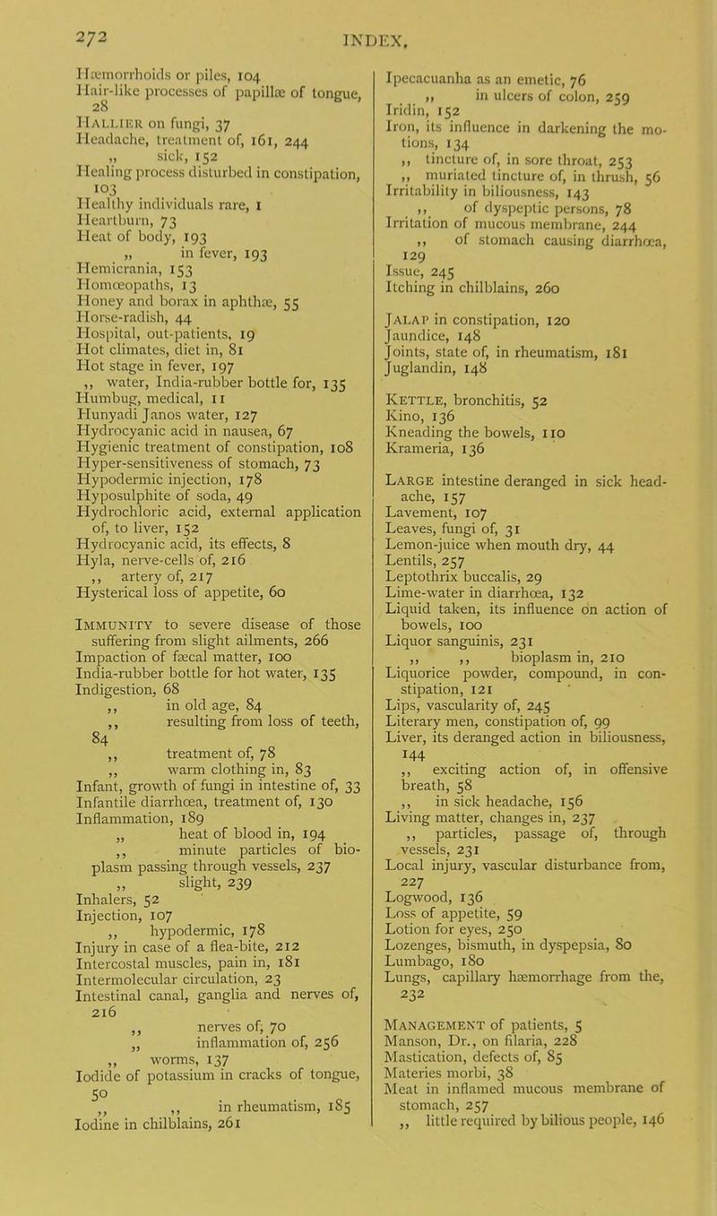 Haemorrhoids or piles, 104 Hair-like processes of papillae of tongue, 28 ITallier on fungi, 37 Headache, treatment of, 161, 244 „ sick, 152 Healing process disturbed in constipation, 103 Healthy individuals rare, 1 Heartburn, 73 Heat of body, 193 „ in fever, 193 Hemicrania, 153 Homoeopaths, 13 Honey and borax in aphthae, 55 Horse-radish, 44 Hospital, out-patients, 19 Hot climates, diet in, 81 Hot stage in fever, 197 ,, water, India-rubber bottle for, 135 Humbug, medical, 11 Hunyadi Janos water, 127 Hydrocyanic acid in nausea, 67 Hygienic treatment of constipation, 108 Hyper-sensitiveness of stomach, 73 Hypodermic injection, 178 Hyposulphite of soda, 49 Hydrochloric acid, external application of, to liver, 152 Hydrocyanic acid, its effects, 8 Hyla, nerve-cells of, 216 ,, artery of, 217 Hysterical loss of appetite, 60 Immunity to severe disease of those suffering from slight ailments, 266 Impaction of faecal matter, 100 India-rubber bottle for hot water, 135 Indigestion, 68 ,, in old age, 84 ,, resulting from loss of teeth, 84 ,, treatment of, 78 ,, warm clothing in, 83 Infant, growth of fungi in intestine of, 33 Infantile diarrhoea, treatment of, 130 Inflammation, 189 „ heat of blood in, 194 ,, minute particles of bio- plasm passing through vessels, 237 „ slight, 239 Inhalers, 52 Injection, 107 ,, hypodermic, 178 Injury in case of a flea-bite, 212 Intercostal muscles, pain in, 181 Intermolecular circulation, 23 Intestinal canal, ganglia and nerves of, 216 ,, nerves of, 70 „ inflammation of, 256 ,, worms, 137 Iodide of potassium in cracks of tongue, 5° ,, ,, in rheumatism, 185 Iodine in chilblains, 261 Ipecacuanha as an emetic, 76 „ in ulcers of colon, 2M Iridin, 152 Iron, its influence in darkening the mo- tions, 134 ,, tincture of, in sore throat, 253 ,, muriated tincture of, in thrush, 56 Irritability in biliousness, 143 ,, of dyspeptic persons, 78 Irritation of mucous membrane, 244 ,, of stomach causing diarrhoea, 129 Issue, 245 Itching in chilblains, 260 Jalap in constipation, 120 Jaundice, 148 Joints, state of, in rheumatism, 181 Juglandin, 148 Kettle, bronchitis, 52 Kino, 136 Kneading the bowels, no Krameria, 136 Large intestine deranged in sick head- ache, 157 Lavement, 107 Leaves, fungi of, 31 Lemon-juice when mouth dry, 44 Lentils, 257 Leptothrix buccalis, 29 Lime-water in diarrhoea, 132 Liquid taken, its influence on action of bowels, 100 Liquor sanguinis, 231 ,, ,, bioplasm in, 210 Liquorice powder, compound, in con- stipation, 121 Lips, vascularity of, 245 Literary men, constipation of, 99 Liver, its deranged action in biliousness, 144 ,, exciting action of, in offensive breath, 58 ,, in sick headache, 156 Living matter, changes in, 237 ,, particles, passage of, through vessels, 231 Local injury, vascular disturbance from, 227 Logwood, 136 Loss of appetite, 59 Lotion for eyes, 250 Lozenges, bismuth, in dyspepsia, 80 Lumbago, 180 Lungs, capillary haemorrhage from the, 232 Management of patients, 5 Manson, Dr., on filaria, 228 Mastication, defects of, 85 Materies morbi, 38 Meat in inflamed mucous membrane of stomach, 257 ,, little required by bilious peojfle, 146