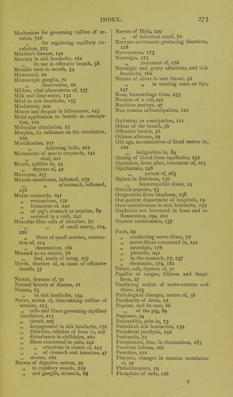Mechanism for governing calibre of ar- teries, 716 ,, for regulating capillary cir- culation, 223 Meniere’s disease, 142 Mercury in sick headache, 161 ,, its use in offensive breath, 58 Metallic taste in mouth, 54 Micrococci, 29 Microscopic ganglia, 71 ,, observation, 22 Mildew, vital phenomena of, 237 Milk and lime-water, 132 Mind in sick headache, 155 Mindererus, 202 Misery and despair in biliousness, 143 Moist application to bowels in constipa- tion, no Molecular circulation, 23 Morphia, its influence on the circulation, 229 Mortification, 211 ,, following boils, 262 Movements of mucus corpuscle, 241 ,, vital, 211 Mouth, aphthae in, 54 „ dryness of, 42 Muco-pus, 255 Mucous membrane, inflamed, 239 „ „ of stomach, inflamed, 256 Mucus corpuscle, 241 ,, evacuations, 132 ,, formation of, 240 ,, of pig’s stomach as pepsine, 89 ,, secreted in a cold, 242 Muscular fibre cells of intestine, 70 ' ,, ,, of small artery, 214, 226 „ fibres of small arteries, contrac- tion of, 214 ,, rheumatism, 181 Mustard as an emetic, 76 ,, leaf, mode of using, 257 Myrrh, tincture of, in cases of offensive breath, 57 Nares, dryness of, 51 Natural history of disease, 21 Nausea, 63 „ in sick headache, X 54 Nerve, action of, determining calibre of arteries, 213 „ cells and fibres governing capillary circulation, 215 ,, circuit, 225 ,, derangement in sick headache, 159 ,, disorders, relation of fever to, 207 ,, disturbance in chilblains, 260 ,, fibres concerned in pain, 242 ,, ,, eruptions in course of, 243 ,, „ of stomach and intestine, 47 ,, storms, 160 Nerves of digestive system, 39 ,, to capillary vessels, 219 ,, and ganglia, stomach, 69 Nerves of Hyla> 220 „ of intestinal canal, 70 Nervous excitement producing diarrhoea, 128 Nervousness, 173 Neuralgia, 175 „ treatment of, 176 Neuralgic and gouty affections, and sick headache, 160 Nitrate of silver in sore throat, 52 „ „ in treating sores on lips, 247 Nose, haemorrhage from, 233 Nucleus of a cell, 241 Nutritive matters, 97 Nux vomica in'^constipation, 121 Oatmeal in constipation, 111 Odour of the breath, 56 Offensive breath, 56 Oidium albicans, 29 Old age, accumulation of faecal matter in, 100 ,, indigestion in, 84 Oozing of blood from capillaries, 232 Operation, fever after, treatment of, 103 Ophthalmia, 248 ,, poison of, 265 Opium in diarrhoea, 136 ,, homoeopathic doses, 14 Ostrich-pepsine, 93 Outgrowths from bioplasm, 238 Out-patient department of hospitals, 19 Over-sensitiveness in sick headache, 159 Oxidation not increased in fever and in- flammation, 194, 210 Oxyuris vermicularis, 137 Pain, 69 „ conducting nerve-fibres, 72 „ nerve-fibres concerned in, 242 „ neuralgic, 176 ,, pleuritic, 242 „ in the stomach, 72, 257 „ rheumatic, 179, 182 Palate, soft, dryness of, 51 Papilla; of tongue, filiform and fungi- form, 27 Paralysing action of nerve-centres and fibres, 225 Pathological changes, nature of, 36 Peculiarity of dress, 12 Pepsine, and its uses, 86 „ of the pig, 89 Peptones, 94 Pericarditis, pain in, 73 Periodical sick headaches, 159 Peripheral paralysis, 252 Peritonitis, 72 Perspiration, free, in rheumatism, 183 Peruvian balsam, 261 Petechiae, 212 Phaiynx, changes in mucous membrane of, 52 Philanthropists, 19 Phosphate of soda, 126 T