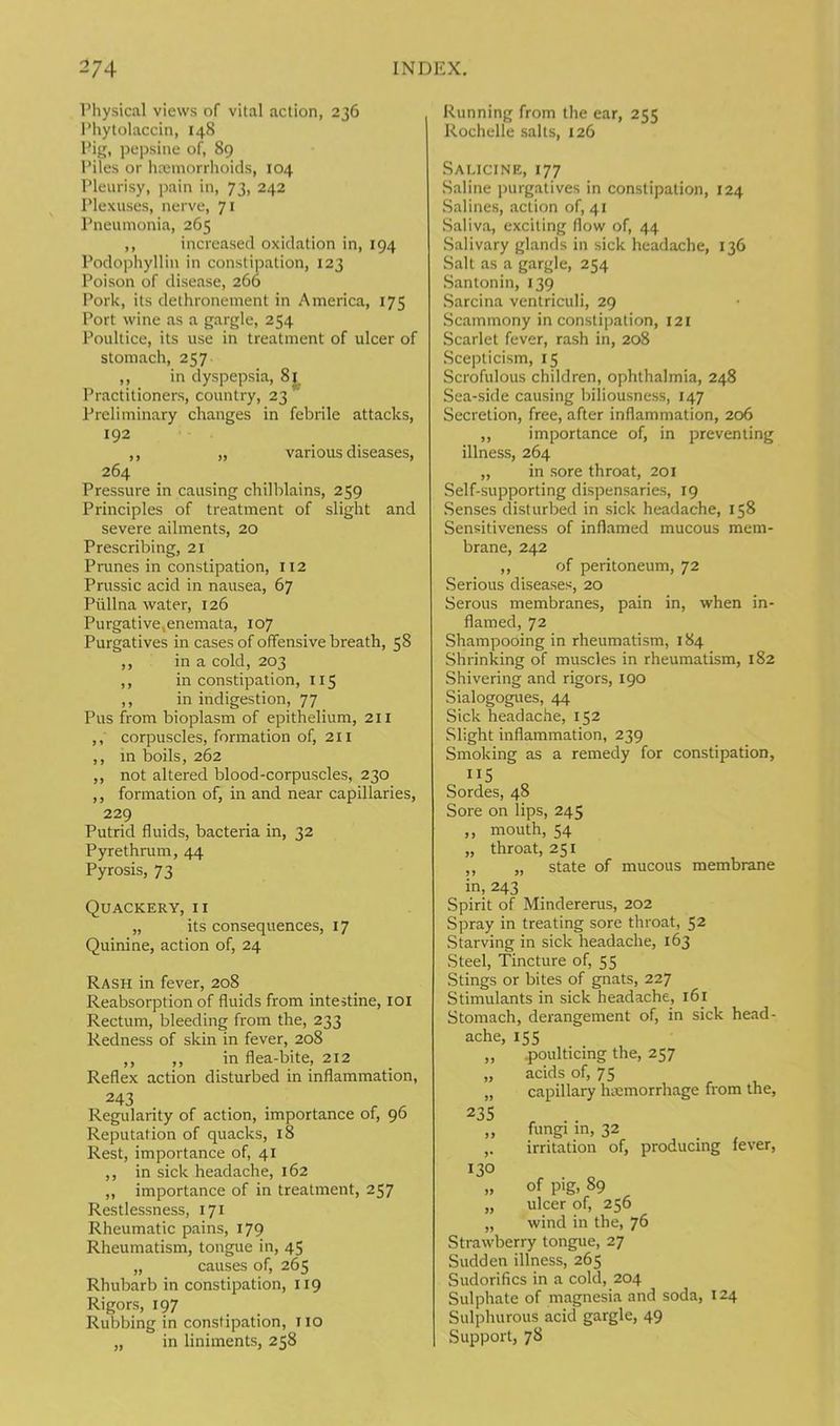 Physical views of vital action, 236 Phytolaccin, 148 Pig, pepsine of, 89 Piles or haemorrhoids, 104 Pleurisy, pain in, 73, 242 Plexuses, nerve, 71 Pneumonia, 265 ,, increased oxidation in, 194 Podophyllin in constipation, 123 Poison of disease, 266 Pork, its dethronement in America, 175 Port wine as a gargle, 254 Poultice, its use in treatment of ulcer of stomach, 257 ,, in dyspepsia, 8i_ Practitioners, country, 23 Preliminary changes in febrile attacks, 192 ,, „ various diseases, 264 Pressure in causing chilblains, 259 Principles of treatment of slight and severe ailments, 20 Prescribing, 21 Prunes in constipation, 112 Prussic acid in nausea, 67 Pullna water, 126 Purgative,enemata, 107 Purgatives in cases of offensive breath, 58 ,, in a cold, 203 ,, in constipation, 115 ,, in indigestion, 77 Pus from bioplasm of epithelium, 211 ,, corpuscles, formation of, 211 ,, in boils, 262 ,, not altered blood-corpuscles, 230 ,, formation of, in and near capillaries, 229 Putrid fluids, bacteria in, 32 Pyrethrum, 44 Pyrosis, 73 Quackery, ix „ its consequences, Quinine, action of, 24 17 Rash in fever, 208 Reabsorption of fluids from intestine, 101 Rectum, bleeding from the, 233 Redness of skin in fever, 208 ,, ,, in flea-bite, 212 Reflex action disturbed in inflammation, 243 . . Regularity of action, importance of, 90 Reputation of quacks, 18 Rest, importance of, 41 ,, in sick headache, 162 „ importance of in treatment, 257 Restlessness, 171 Rheumatic pains, 179 Rheumatism, tongue in, 45 „ causes of, 265 Rhubarb in constipation, 119 Rigors, 197 Rubbing in constipation, 110 „ in liniments, 258 Running from the ear, 255 Rochelle salts, 126 Saucine, 177 Saline purgatives in constipation, 124 Salines, action of, 41 Saliva, exciting flow of, 44 Salivary glands in sick headache, 136 Salt as a gargle, 254 Santonin, 139 Sarcina ventriculi, 29 Scammony in constipation, 121 Scarlet fever, rash in, 208 Scepticism, 15 Scrofulous children, ophthalmia, 248 Sea-side causing biliousness, 147 Secretion, free, after inflammation, 206 ,, importance of, in preventing illness, 264 „ in sore throat, 201 Self-supporting dispensaries, 19 Senses disturbed in sick headache, 158 Sensitiveness of inflamed mucous mem- brane, 242 ,, of peritoneum, 72 Serious diseases, 20 Serous membranes, pain in, when in- flamed, 72 Shampooing in rheumatism, 184 Shrinking of muscles in rheumatism, 182 Shivering and rigors, 190 Sialogogues, 44 Sick headache, 152 Slight inflammation, 239 Smoking as a remedy for constipation, 115 Sordes, 48 Sore on lips, 245 ,, mouth, 54 „ throat, 251 ,, „ state of mucous membrane in, 243 Spirit of Mindererus, 202 Spray in treating sore throat, 52 Starving in sick headache, 163 Steel, Tincture of, 55 Stings or bites of gnats, 227 Stimulants in sick headache, 161 Stomach, derangement of, in sick head- ache, 155 „ .poulticing the, 257 „ acids of, 75 „ capillary hemorrhage from the, 235 „ fungi in, 32 ,. irritation of, producing fever, 130 „ of pig, 89 „ ulcer of, 256 „ wind in the, 76 Strawberry tongue, 27 Sudden illness, 265 Sudorifics in a cold, 204 Sulphate of magnesia and soda, 124 Sulphurous acid gargle, 49 Support, 78