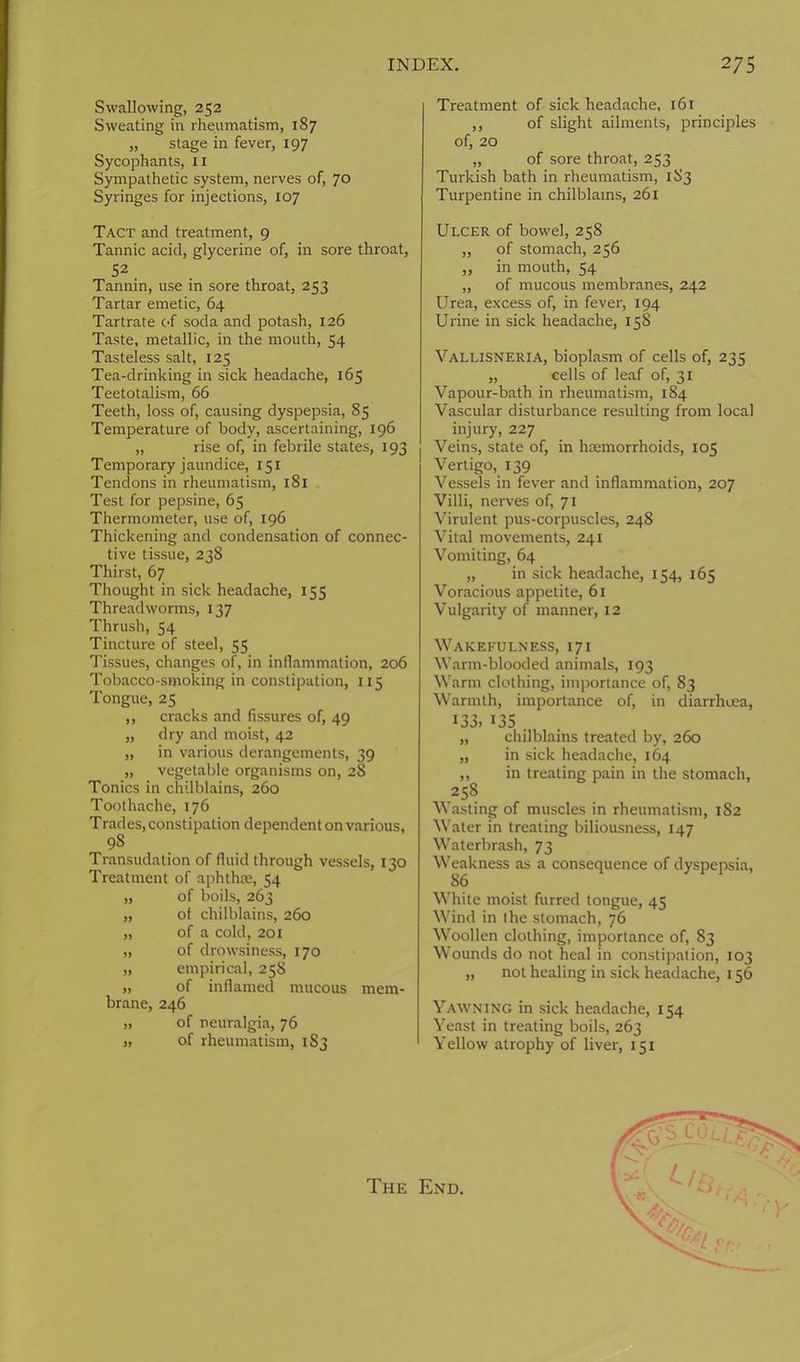 Swallowing, 252 Sweating in rheumatism, 187 „ stage in fever, 197 Sycophants, 11 Sympathetic system, nerves of, 70 Syringes for injections, 107 Tact and treatment, 9 Tannic acid, glycerine of, in sore throat, 52 . Tannin, use in sore throat, 253 Tartar emetic, 64 Tartrate of soda and potash, 126 Taste, metallic, in the mouth, 54 Tasteless salt, 125 Tea-drinking in sick headache, 165 Teetotalism, 66 Teeth, loss of, causing dyspepsia, 85 Temperature of body, ascertaining, 196 „ rise of, in febrile states, 193 Temporary jaundice, 151 Tendons in rheumatism, 181 Test for pepsine, 65 Thermometer, use of, 196 Thickening and condensation of connec- tive tissue, 238 Thirst, 67 Thought in sick headache, 155 Threadworms, 137 Thrush, 54 Tincture of steel, 55 Tissues, changes of, in inflammation, 206 Tobacco-smoking in constipation, ns Tongue, 25 ,, cracks and fissures of, 49 „ dry and moist, 42 „ in various derangements, 39 „ vegetable organisms on, 28 Tonics in chilblains, 260 Toothache, 176 Trades, constipation dependent on various, 98 Transudation of fluid through vessels, 130 Treatment of aphthce, 54 „ of boils, 263 „ of chilblains, 260 „ of a cold, 201 „ of drowsiness, 170 „ empirical, 258 „ of inflamed mucous mem- brane, 246 „ of neuralgia, 76 j, of rheumatism, 1 S3 Treatment of sick headache, 161 ,, of slight ailments, principles of, 20 „ of sore throat, 253 Turkish bath in rheumatism, 183 Turpentine in chilblains, 261 Ulcer of bowel, 258 „ of stomach, 256 „ in mouth, 54 „ of mucous membranes, 242 Urea, excess of, in fever, 194 Urine in sick headache, 158 Vallisneria, bioplasm of cells of, 235 „ cells of leaf of, 31 Vapour-bath in rheumatism, 184 Vascular disturbance resulting from local injury, 227 Veins, state of, in hemorrhoids, 105 Vertigo, 139 Vessels in fever and inflammation, 207 Villi, nerves of, 71 Virulent pus-corpuscles, 248 Vital movements, 241 Vomiting, 64 „ in sick headache, 154, 165 Voracious appetite, 61 Vulgarity of manner, 12 Wakefulness, 171 Warm-blooded animals, 193 Warm clothing, importance of, 83 Warmth, importance of, in diarrhoea, 133. 135 „ chilblains treated by, 260 „ in sick headache, 164 „ in treating pain in the stomach, 258 Wasting of muscles in rheumatism, 1S2 Water in treating biliousness, 147 Waterbrash, 73 Weakness as a consequence of dyspepsia, 86 White moist furred tongue, 45 Wind in ihe stomach, 76 Woollen clothing, importance of, 83 Wounds do not heal in constipation, 103 „ not healing in sick headache, 156 Yawning in sick headache, 154 Yeast in treating boils, 263 Yellow atrophy of liver, 151 The End.