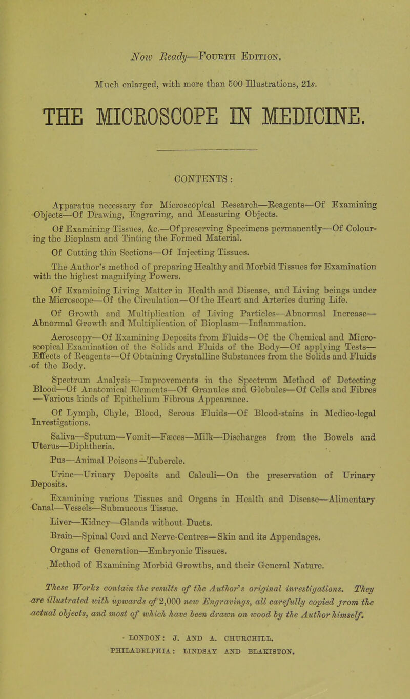 Now Beady—Fourth Edition. Much enlarged, with more than 500 Illustrations, 21s. THE MICROSCOPE IN MEDICINE. CONTENTS: Apparatus necessary for Microscopical Research—Reagents—Of Examining Objects—Of Drawing, Engraving, and Measuring Objects. Of Examining Tissues, &c.—Of preserving Specimens permanently—Of Colour- ing the Bioplasm and Tinting the Formed Material. Of Cutting thin Sections—Of Injecting Tissues. The Author’s method of preparing Healthy and Morbid Tissues for Examination with the highest magnifying Powers. Of Examining Living Matter in Health and Disease, and Living beings under the Microscope—Of the Circulation—Of the Heart and Arteries during Life. Of Growth and Multiplication of Living Particles—Abnormal Increase— Abnormal Growth and Multiplication of Bioplasm—Inflammation. Aeroscopy—Of Examining Deposits from Fluids—Of the Chemical and Micro- scopical Examination of the Solids and Fluids of the Body—Of applying Tests— Effects of Reagents—Of Obtaining Crystalline Substances from the Solids and Fluids of the Body. Spectrum Analysis—Improvements in the Spectrum Method of Detecting Blood—Of Anatomical Elements—Of Granules and Globules—Of Cells and Fibres —Various kinds of Epithelium Fibrous Appearance. Of Lymph, Chyle, Blood, Serous Fluids—Of Blood-stains in Medico-lcgal Investigations. Saliva—Sputum—Vomit—Faeces—Milk—Discharges from the Bowels and Uterus—Diphtheria. Pus—Animal Poisons—Tubercle. Urine—Urinary Deposits and Calculi—On the preservation of Urinary Deposits. Examining various Tissues and Organs in Health and Disease—Alimentary Canal—Vessels—Submucous Tissue. Liver—Kidney—Glands without Ducts. Brain—Spinal Coixl and Nerve-Centres—Skin and its Appendages. Organs of Generation—Embryonic Tissues. ,Method of Examining Moi'bid Growths, and their General Nature. These Works contain the results of the Author's original investigations. They are illustrated with upwards of 2,000 new Engravings, all carefully copied jrom the actual objects, and most of which have been drawn on ivood by the Author himself. - LONDON: J. AND A. CHURCHILL.