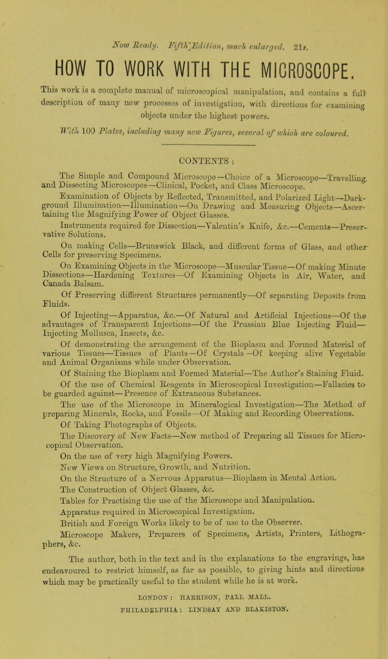 iVow Heady. Fifth'Edition, much enlarged. 21#. HOW TO WORK WITH THE MICROSCOPE. This work is a oomploto manual of microscopical manipulation, and contains a full description of many new procossos of investigation, with directions for examining objects under the highest powers. With LOO Plates, including many new Figures, several of which are coloured. CONTENTS: The Simple and Compound Microscope— Choice of a Microscope—Travelling and Dissecting Microscopes—Clinical, Pocket, and Class Microscope. Examination of Objects by Itellected, Transmitted, and Polarized Light—Dark- ground Illumination—Illumination—On Drawing and Measuring Objects—Ascer- taining the Magnifying Power of Object Glasses. Instruments required for Dissection—Valentin's Knife, &c.—Cements—Preser- vative Solutions. Ou making Cells—Brunswick Black, and different forms of Glass, and other Cells for preserving Specimens. On Examining Objects in the Microscope—Muscular Tissue—Of making Minute Dissections—Hardening Textures—Of Examining Objects in Air, Water, and Canada Balsam. Of Preserving different Structures permanently—Of separating Deposits from Eluids. Of Injecting—Apparatus, &c.—Of Natural and Artificial Injections—Of the advantages of Transparent Injections—Of the Prussian Blue Injecting Eluid— Injecting Mollusca, Insects, &c. Of demonstrating the arrangement of the Bioplasm and Eormed Material of various Tissues—Tissues of Plants—Of Crystals—Of keeping alive Vegetable and Animal Organisms while under Observation. Of Staining the Bioplasm and Eormed Material—The Author’s Staining Fluid. Of the use of Chemical Reagents in Microscopical Investigation—Fallacies to be guarded against—Presence of Extraneous Substances. The use of the Microscope in Mineralogical Investigation—The Method of preparing Minerals, Rocks, and Fossils—Of Making and Recording Observations. Of Taking Photographs of Objects. The Discovery of New Facts—New method of Preparing all Tissues for Micro- copical Observation. On the use of very high Magnifying Powers. New Views on Structure, Growth, and Nutrition. On the Structure of a Nervous Apparatus—Bioplasm in Mental Action. The Construction of Object Glasses, &c. Tables for Practising the use of the Microscope and Manipulation. Apparatus required in Microscopical Investigation. British and Foreign Works likely to be of use to the Observer. Microscope Makers, Preparers of Specimens, Artists, Printers, Lithogra- phers, &c. The author, both in the text and in the explanations to the engravings, lias endeavoured to restrict himself, as far as possible, to giving hints and directions which may be practically useful to the student while he is at work. LONDON : HAEKISON, PALL MALL.