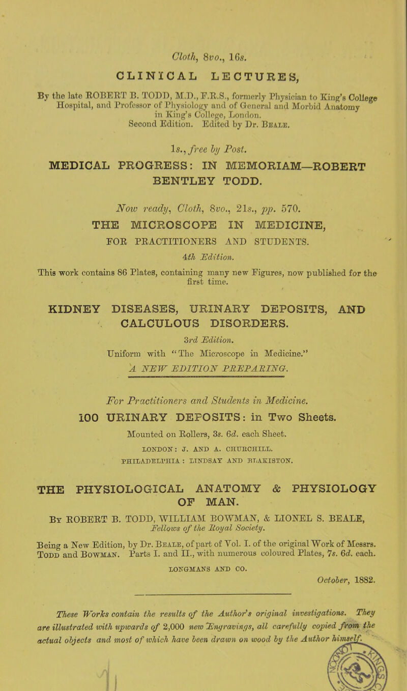 Cloth, 8vo., lGs. CLINICAL LECTURES, By the late ROBERT B. TODD, M.D., F.R.S., formerly Physician to King’s College Hospital, and Professor of Physiology and of General and Morbid Anatomy in King’s College, London. Second Edition. Edited by Dr. Beale. Is., free by Post. MEDICAL PROGRESS: IN MEMORIAM—ROBERT BENTLEY TODD. Now ready, Cloth, 8vo., 21s., pp. 570. THE MICROSCOPE IN MEDICINE, FOR PRACTITIONERS AND STUDENTS. 4tli Edition. This work contains 86 Plates, containing many new Figures, now published for the first time. KIDNEY DISEASES, URINARY DEPOSITS, AND CALCULOUS DISORDERS. 3rd Edition. Uniform with “The Microscope in Medicine.” 'A NEW EDITION PREPARING. For Practitioners and Students in Medicine. 100 URINARY DEPOSITS: in Two Sheets. Mounted on Rollers, 3s. Qd. each Sheet. LONDON: J. AND A. CHHBCHILL. PHILADELPHIA : LINDSAY AND BTAKI3TON. THE PHYSIOLOGICAL ANATOMY & PHYSIOLOGY OF MAN. By ROBERT B. TODD, WILLIAM BOWMAN, & LIONEL S. BEALE, Fellows of the Royal Society. Being a New Edition, by Dr. Beale, of part of Yol. I. of the original Work of Messrs. Todd and Bowman. Parts I. and II., with numerous coloured Plates, 7s. 6d. each. LONGMANS AND CO. October, 1882. These Works contain the results of the Author's original investigations. They are illustrated with upwards of 2,000 new Engravings, all carefully copied from, the actual objects and most of which have been drawn on wood by the Author himseV