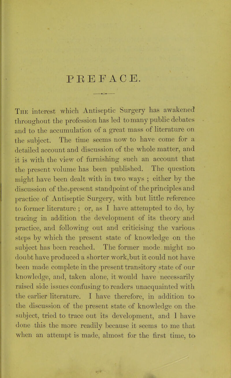 PREFACE. The interest which Antiseptic Surgery has awakened throughout the profession has led to many public debates and to the accumulation of a great mass of literature on the subject. The time seems now to have come for a detailed account and discussion of the whole matter, and it is with the view of furnishing such an account that the present volume has been published. The question might have been dealt with in two ways ; either by the discussion of the,present standpoint of the principles and practice of Antiseptic Surgery, with but little reference to former literature ; or, as I have attempted to do, by tracing in addition the development of its theory and practice, and following out and criticising the various steps by which the present state of knowledge on the subject has been reached. The former mode might no doubt have produced a shorter work,but it could not have been made complete in the present transitory state of our knowledge, and, taken alone, it would have necessarily raised side issues confusing to readers unacquainted with the earlier literature. I have therefore, in addition to the discussion of the present state of knowledge on the subject, tried to trace out its development, and 1 have done this the more readily because it seems to me that when an attempt is made, almost for the first time, to