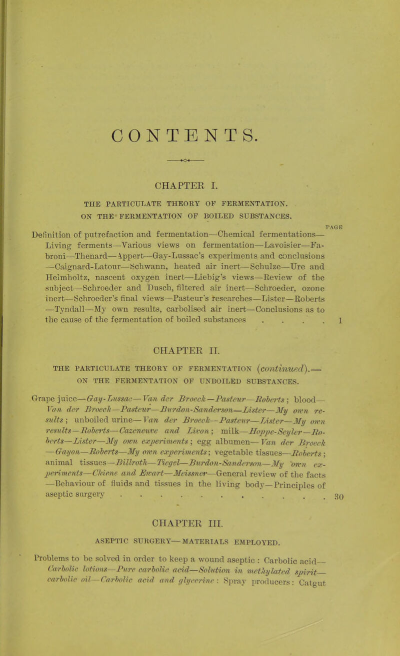 CONTEN TS •O CHAPTER I. TETE PARTICULATE THEORY OF FERMENTATION. ON THE FERMENTATION OF BOILED SUBSTANCES. PACK Definition of putrefaction and fermentation—Chemical fermentations— Living ferments—Various views on fermentation—Lavoisier—Fa- broni—Thenard—Appert—Gay-Lussac’s experiments and conclusions —Caignard-Latour—Schwann, heated air inert—Schulze—Ure and Helmholtz, nascent oxygen inert—Liebig’s views—Review of the subject—Schroeder and Dusch, filtered air inert—Schroeder, ozone inert—Schroeder’s final views—Pasteur’s researches—Lister—Roberts —Tyndall—My own results, carboliscd air inert—Conclusions as to the cause of the fermentation of boiled substances . . . . 1 CHAPTER II. THE PARTICULATE THEORY OF FERMENTATION (Continued).— ON THE FERMENTATION OF UNBOILED SUBSTANCES. Grape juice—Gay-Lussac—Van tier Brooch—Pasteur—Huberts) blood— Van dor Brooch—Pasteur—Burden-Sanderson—Lister—My own re- sults; unboiled urine—Van der Brooch—Pasteur—Lister—My own. results—Boberts—Cazcneuvc and Livon; milk—Hoppe-Seyler—Bo- berts— Lister—My own experiments; egg albumen— Van der Brooch — Gayon—Boberts—My own experiments; vegetable tissues—Boberts; animal tissues —Billroth—Tiegel—Burdon-Sanderson—My own ex- periments—Chime and Ewart—Meissner—General review of the facts —Behaviour of fluids and tissues in the living body—Principles of aseptic surgery CHAPTER III. ASEPTIC SURGERY—MATERIALS EMPLOYED. Problems to be solved in order to keep a wound aseptic : Carbolic acid Carbolic lotions—Pure carbolic acid—Solution in methylated spirit carbolic oil—Carbolic acid and glycerine: Spray producers: Catgut