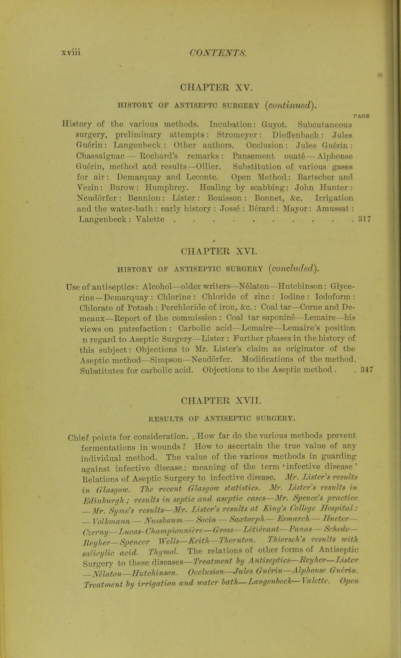 CHAPTER XV. HISTORY OF ANTISEPTC suroery (continued). PAOK History of the various methods. Incubation: Guyot. Subcutaneous surgery, preliminary attempts: Stromeyer: Dieffenbach: Jules Gu6rin: Langenbeck : Other authors. Occlusion: Jules Gu6rin : Chassaignac — Rochard’s remarks : Pansement ouate — Alphonse Guftrin, method and results—Ollier. Substitution of various gases for air: Demarquay and Leconte. Open Method: Bartscher and Vezin: Burow: Humphrey. Healing by scabbing: John Hunter: Neudorfer : Bennion: Lister : Bouisson : Bonnet, &c. Irrigation and the water-bath : early history : Joss6 : Berard : Mayor: Amussat: Langenbeck: Valette 317 * CHAPTER XVI. HISTORY OF ANTISEPTIC SURGERY (concluded). Use of antiseptics: Alcohol—older writers—Nelaton—Hutchinson: Glyce- rine—Demarquay : Chlorine: Chloride of zinc: Iodine: Iodoform: Chlorate of Potash : Perchloride of iron, &c.: Coal tar—Corne and De- meaux—Report of the commission : Coal tar saponine—Lemaire—his views on putrefaction : Carbolic acid—Lemaire—Lemaire's position n regard to Aseptic Surgery—Lister : Further phases in the history of this subject: Objections to Mr. Lister’s claim as originator of the Aseptic method—Simpson—Neudorfer. Modifications of the method. Substitutes for carbolic acid. Objections to the Aseptic method . . 347 CHAPTER XVII. RESULTS OF ANTISEPTIC SURGERY. Chief points for consideration. How far do the various methods prevent fermentations in wounds ? How to ascertain the true value of any individual method. The value of the various methods in guarding against infective disease: meaning of the term‘infective disease’ Relations of Aseptic Surgery to infective disease. Mr. Lister's results in Glasgow. The recent Glasgow statistics. Mr. Lister's results in Edinburgh ; results in septic and aseptic cases—Mr. Spence's practice. —Mr. Syrnc's results—Mr. Lister's results at King's College Hospital: — Vollmann — Nnssbaum — Stein — Sartorph— Esmarch — Hvcter— Czerny—Lucas- Chmnpionni'cre—Gross—Leticvant—Panas— SAiede— Reyher Spencer Wells—Keith—Thornton. Thiersch's results with salicylic acid. Thymol. The relations of other forms of Antiseptic Surgery to these diseases—Treatment by Antiseptics—Bey her—Lister —Nelaton—Hutchinson. Occlusion—Jules Guerin—Alphonse. Guerin. Treatment hi/ irrigation and water bath—Langenbeck l alette. Open