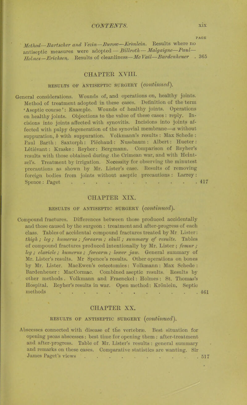 PAGE Method—Bartsclier and Vczin—Bvrow—Kronlein. Results where no antiseptic measures were adopted—Billroth—Malgaigne Paul— Holmes— Erichsen. Results of cleanliness—Me VaAl—Bardenheuer . 365 CHAPTER XVIII. RESULTS OF ANTISEPTIC SURGERY (continued). General considerations. Wounds of, and operations on, healthy joints. Method of treatment adopted in these cases. Definition of the term ‘Aseptic course ’: Example. Wounds of healthy joints. Operations on healthy joints. Objections to the value of these cases : reply. In- cisions into joints affected with synovitis. Incisions into joints af- fected with pulpy degeneration of the synovial membrane—a without suppuration, l> with suppuration. Volkmann’s results : Max Schede : Paul Barth: Saxtorph: Piechaud : Nussbaum : Albert: Hueter: L6ti6vant: Kraske: Reyher: Bergmann. Comparison of Reyher’s results with those obtained during the Crimean war, and with Heint- zel’s. Treatment by irrigation. Necessity for observing the minutest precautions as shown by Mr. Lister’s case. Results of removing foreign bodies from joints without aseptic precautions : Larrey: Spence : Paget 417 CHAPTER XIX. RESULTS OF ANTISEPTIC SURGERY (continued). Compound fractures. Differences between those produced accidentally and those caused by the surgeon : treatment and after-progress of each class. Tables of accidental compound fractures treated by Mr Lister: thigh; leg; humerus; forearm; shill; summary of results. Tables of compound fractures produced intentionally by Mr. Lister ; femur ; leg ; clavicle; humerus ; forearm ; lower jaw. General summary of Mr. Lister’s results. Mr Spence’s results. Other operations on bones by Mr. Lister. MacEwen’s osteotomies: Yolkmann: Max Schede : Bardenheuer: MacCormac. Combined aseptic results. Results by other methods. Volkmann and Fraenckel: Holmes: St. Thomas’s Hospital. Reyher’s results in war. Open method: Kronlein. Septic methods 461 CHATTER XX. RESULTS OF ANTISEPTIC SURGERY (continued). Abscesses connected with disease of the vertebras. Best situation for opening psoas abscesses: best time for opening them : after-treatment and after-progress. Table of Mr. Lister’s results : general summary and remarks on these cases. Comparative statistics are wanting. Sir James Paget’s views 517