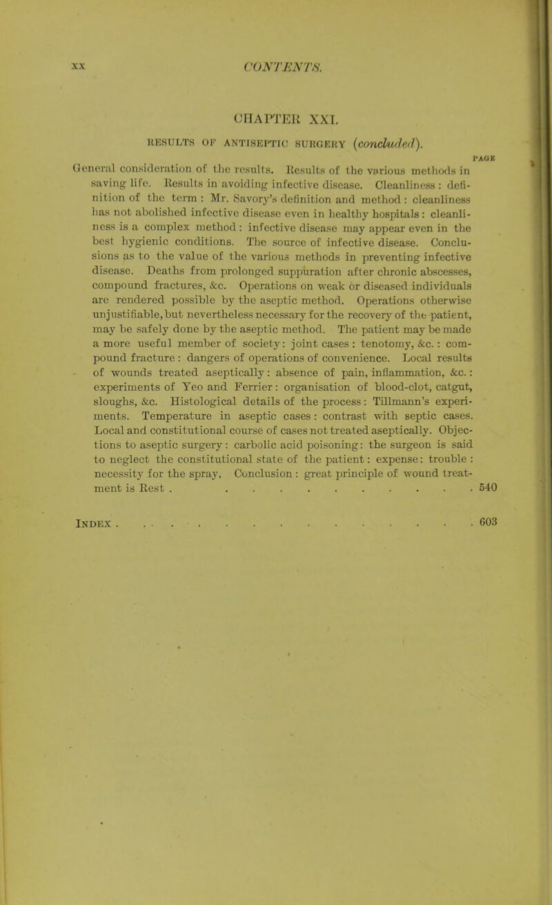 RESULTS OF ANTISEPTIC SURGERY (COncluib.d). PAGE General consideration ol the results. Results of the various methods in saving lilo. Results in avoiding infective disease. Cleanliness: defi- nition of the term : Mr. Savory’s definition and method : cleanliness has not abolished infective disease even in healthy hospitals : cleanli- ness is a complex method : infective disease may appear even in the best hygienic conditions. The source of infective disease. Conclu- sions as to the value of the various methods in preventing infective disease. Deaths from prolonged suppuration after chronic abscesses, compound fractures, &c. Operations on weak or diseased individuals are rendered possible by the aseptic method. Operations otherwise unjustifiable,but nevertheless necessary for the recovery of the patient, may be safely done by the aseptic method. The patient may be made a more useful member of society: joint cases : tenotomy, &c.: com- pound fracture : dangers of operations of convenience. Local results of wounds treated aseptically: absence of pain, inflammation, &c.: experiments of Yeo and Ferrier: organisation of blood-clot, catgut, sloughs, &c. Histological details of the process: Tillmann’s experi- ments. Temperature in aseptic cases: contrast with septic cases. Local and constitutional course of cases not treated aseptically. Objec- tions to aseptic surgery: carbolic acid poisoning: the surgeon is said to neglect the constitutional state of the patient: expense: trouble : necessity for the spray. Conclusion : great principle of wound treat- ment is Rest . 540 Index. 603