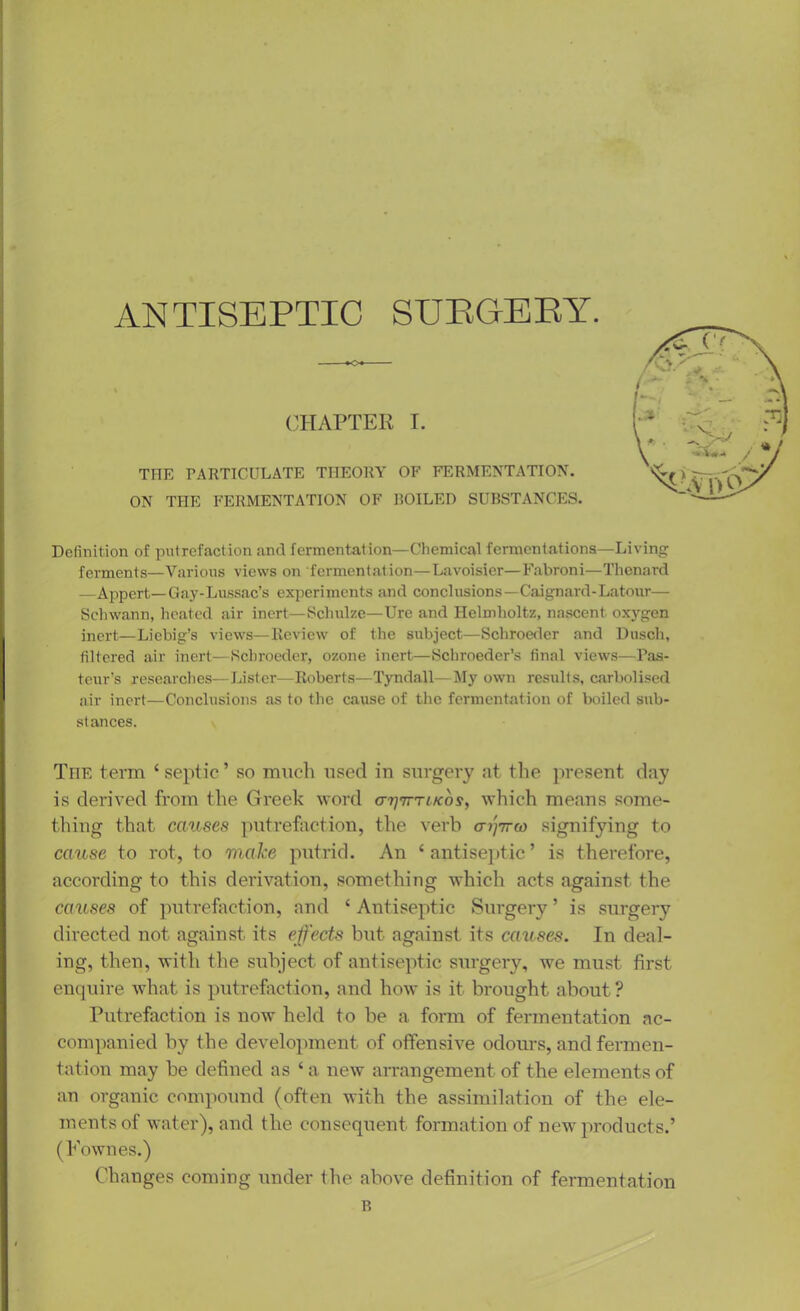 ANTISEPTIC SUEGERY. CHAPTER I. THE PARTICULATE THEORY OF FERMENTATION. ON THE FERMENTATION OF FOILED SUBSTANCES. Definition of putrefaction and fermentation—Chemical fermentations—Living ferments—Various views on fermentation—Lavoisier—Fabroni—Thenard —Appert—Gay-Lussac’s experiments and conclusions—Caignard-Latour— Schwann, heated air inert—Schulze—Ure and Helmholtz, nascent oxygen inert—Liebig’s views—Review of the subject—Scbroeder and Dusch, filtered air inert—Scbroeder, ozone inert—Schroeder’s final views—Pas- teur’s researches—Lister—Roberts—Tyndall—My own results, carbolised air inert—Conclusions as to the cause of the fermentation of boiled sub- st ances. The term ‘ septic ’ so much used in surgery at the present day is derived from the Greek word o’rj'jrTLKos^ which means some- thing that causes putrefaction, the verb aiyirw signifying to cause to rot, to make putrid. An ‘antiseptic’ is therefore, according to this derivation, something which acts against the causes of putrefaction, and ‘ Antiseptic Surgery ’ is surgery directed not against its effects but against its causes. In deal- ing, then, with the subject of antiseptic surgery, we must first enquire what is putrefaction, and how is it brought about? Putrefaction is now held to be a form of fermentation ac- companied by the development of offensive odours, and fermen- tation may be defined as ‘ a new arrangement of the elements of an organic compound (often with the assimilation of the ele- ments of water), and the consequent formation of new products.’ (Fownes.) Changes coming under the above definition of fermentation B