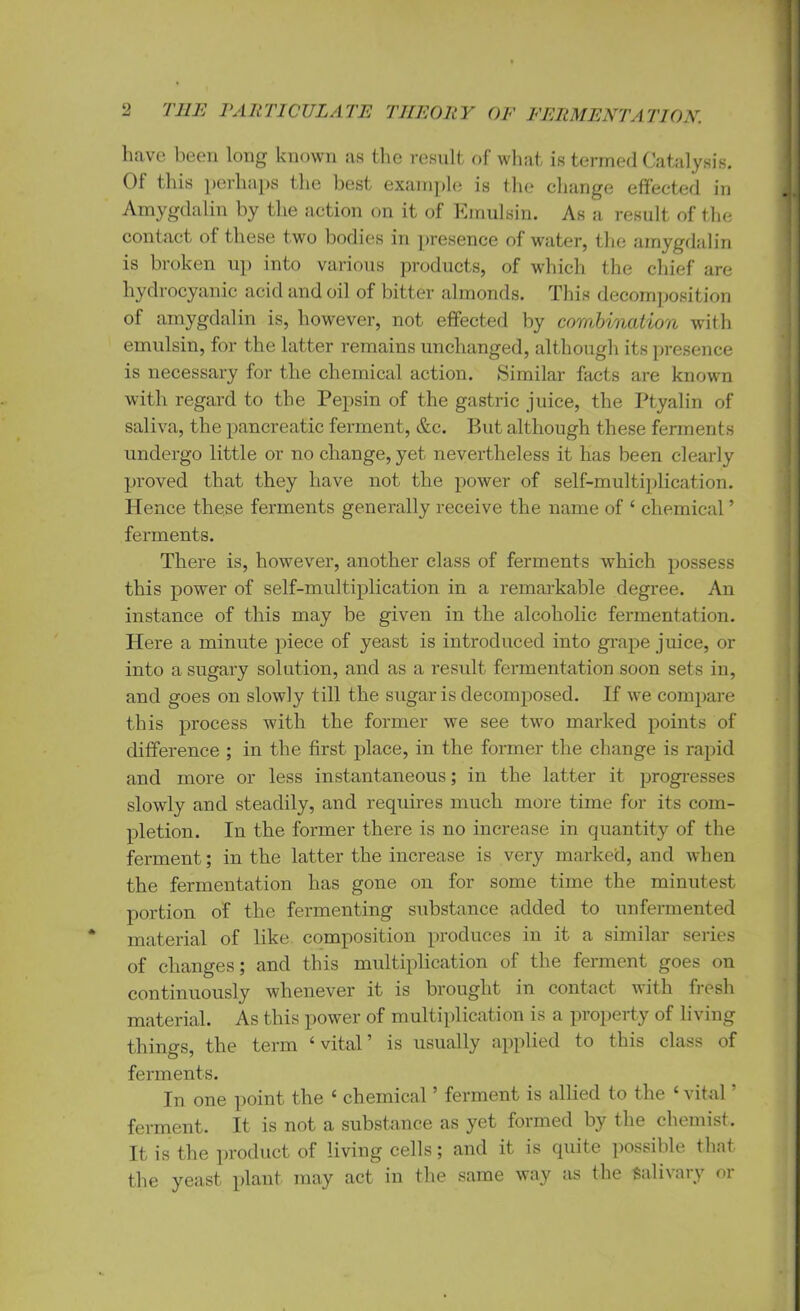 have been long known as the result of what is termed Catalysis. 01 this perhaps the best example is the change effected in Amygdalin by the action on it of Emulsin. As a result of the contact of these two bodies in presence of water, the amygdalin is broken up into various products, of which the chief are hydrocyanic acid and oil of bitter almonds. This decomposition of amygdalin is, however, not effected by combination with emulsin, for the latter remains unchanged, although its presence is necessary for the chemical action. Similar facts are known with regard to the Pepsin of the gastric juice, the Ptyalin of saliva, the pancreatic ferment, &c. But although these ferments undergo little or no change, yet nevertheless it has been clearly proved that they have not the power of self-multiplication. Hence these ferments generally receive the name of ‘ chemical ’ ferments. There is, however, another class of ferments which possess this power of self-multiplication in a remarkable degree. An instance of this may be given in the alcoholic fermentation. Here a minute piece of yeast is introduced into grape juice, or into a sugary solution, and as a result fermentation soon sets in, and goes on slowly till the sugar is decomposed. If we compare this process with the former we see two marked points of difference ; in the first place, in the former the change is rapid and more or less instantaneous; in the latter it progresses slowly and steadily, and requires much more time for its com- pletion. In the former there is no increase in quantity of the ferment; in the latter the increase is very marked, and when the fermentation has gone on for some time the minutest portion of the fermenting substance added to unfermented material of like composition produces in it a similar series of changes; and this multiplication of the ferment goes on continuously whenever it is brought in contact with fresh material. As this power of multiplication is a property of living things, the term ‘vital’ is usually applied to this class of ferments. In one point the ‘ chemical5 ferment is allied to the ‘ vital ferment. It is not a substance as yet formed by the chemist. It is the product of living cells; and it is quite possible that the yeast plant may act in the same way as the Salivary or