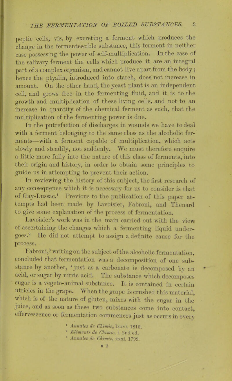 peptic cells, viz. by excreting a ferment which produces the change in the fermentescible substance, this ferment in neither case possessing the power of self-multiplication. In the case of the salivary ferment the cells which produce it are an integral part of a complex organism, and cannot live apart from the body; hence the ptyalin, introduced into starch, does not increase in amount. On the other hand, the yeast plant is an independent cell, and grows free in the fermenting fluid, and it is to the growth and multiplication of these living cells, and not to an increase in quantity of the chemical ferment as such, that the multiplication of the fermenting power is due. In the putrefaction of discharges in wounds we have to deal with a ferment belonging to the same class as the alcoholic fer- ments—with a ferment capable of multiplication, which acts slowly and steadily, not suddenly. We must therefore enquire a little more fully into the nature of this class of ferments, into their origin and history, in order to obtain some principles to guide us in attempting to prevent their action. In reviewing the history of this subject, the first research of any consequence which it is necessary for us to consider is that of Gay-Lussac.1 Previous to the publication of this paper at- tempts had been made by Lavoisier, Fabroni, and Thenard to give some explanation of the process of fermentation. Lavoisier’s work was in the main carried out with the view of ascertaining the changes which a fermenting liquid under- goes.2 He did not attempt to assign a definite cause for the process. Fabroni,3 writing on the subject of the alcoholic fermentation, concluded that fermentation was a decomposition of one sub- stance by another, ‘ just as a carbonate is decomposed by an acid, or sugar by nitric acid. The substance which decomposes sugar is a vegeto-animal substance. It is contained in certain utricles in the grape. When the grape is crushed this material, which is of the nature of gluten, mixes with the sugar in the juice, and as soon as these two substances come into contact, effervescence or fermentation commences just as occurs in every 1 Annales de Chimic, lxxvi. 1S10. 2 Elements de Chimic, i. 2nd cd. 3 Annales de Chimic, xxxi. 1799.