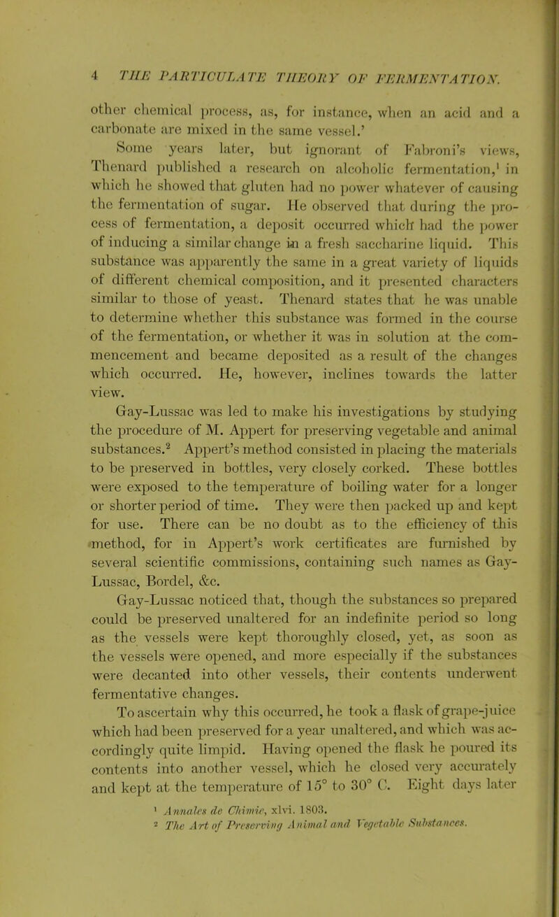 other chemical process, as, for instance, when an acid and a carbonate are mixed in the same vessel.’ Some years later, but ignorant of Fabroni’s views, fhenard published a research on alcoholic fermentation,* in which he showed that gluten had no power whatever of causing the fermentation of sugar. He observed that during the pro- cess of fermentation, a deposit occurred which had the power of inducing a similar change i<n a fresh saccharine liquid. This substance was apparently the same in a great variety of liquids of different chemical composition, and it presented characters similar to those of yeast. Thenard states that he was unable to determine whether this substance was formed in the course of the fermentation, or whether it was in solution at the com- mencement and became deposited as a result of the changes which occurred. He, however, inclines towards the latter view. Gay-Lussac was led to make his investigations by studying the procedure of M. Appert for preserving vegetable and animal substances.2 Appert’s method consisted in placing the materials to be preserved in bottles, very closely corked. These bottles were exposed to the temperature of boiling water for a longer or shorter period of time. They were then packed up and kept for use. There can be no doubt as to the efficiency of this method, for in Appert’s work certificates are furnished by several scientific commissions, containing such names as Gay- Lussac, Bordel, &c. Gay-Lussac noticed that, though the substances so prepared could be preserved unaltered for an indefinite period so long as the vessels were kept thoroughly closed, yet, as soon as the vessels were opened, and more especially if the substances were decanted into other vessels, their contents underwent fermentative changes. To ascertain why this occurred, he took a flask of grape-juice which had been preserved for a year unaltered, and which was ac- cordingly quite limpid. Having opened the flask he poured its contents into another vessel, which he closed very accurately and kept at the temperature of 15° to 30° C. Eight days later 1 Awnalcs de Chimie, xlvi. 1803. 2 The Art of Preserving Animal and Vegetable Substances.