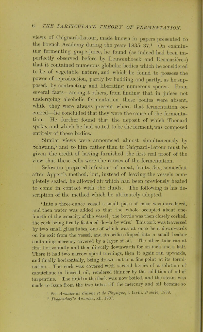 views of Caignard-Latour, made known in papers presented to the French Academy during the years 1835-37.1 On examin- ing fermenting grape-juice, he found (as indeed had been im- perfectly observed before by Leuwenhoeck and Desmazieres) that it contained numerous globular bodies which he considered to be of vegetable nature, and which he found to possess the power of reproduction, partly by budding and partly, as he sup- posed, by contracting and liberating numerous spores. From several facts—amongst others, from finding that in juices not undergoing alcoholic fermentation these bodies were absent, while they were always present where that fermentation oc- curred—he concluded that they were the cause of the fermenta- tion. He further found that the deposit of which Thenard spoke, and which he had stated to be the ferment, was composed entirely of these bodies. Similar view’s were announced almost simultaneously by Schwann,a and to him rather than to Caignard-Latour must be given the credit of having furnished the first real proof of the view that these cells were the causes of the fermentation. Schwann prepared infusions of meat, fruits, &c., somewhat after Appert’s method, but, instead of leaving the vessels com- pletely sealed, he allowed air which had been previously heated to come in contact with the fluids. The following is his de- scription of the method which he ultimately adopted. ‘ Into a three-mince vessel a small piece of meat was introduced, and then water was added so that the whole occupied about one- fourth of the capacity of the vessel; the bottle was then closely corked, the cork being firmly fastened down by wire.’ This cork was traversed by two small glass tubes, one of which was at once bent downwards on its exit from the vessel, and its orifice dipped into a small beaker containing mercury covered by a layer of oil. The other tube ran at first horizontally and then directly downwards for an inch and a half. There it had two narrow spiral turnings, then it again ran upwards, and finally horizontally, being drawn out to a fine point at its termi- nation. The cork was covered with several layers of a solution of caoutchouc in linseed oil, rendered thinner by the addition of oil of turpentine. The fluid in the flask was now boiled, and the steam was made to issue from the two tubes till the mercury and oil became so 1 See Annales do Chimie et dc Physique, t. lxviii. 2' sCrie, 1838. 2 Poggendorf’s Annalen, xli. 1837.