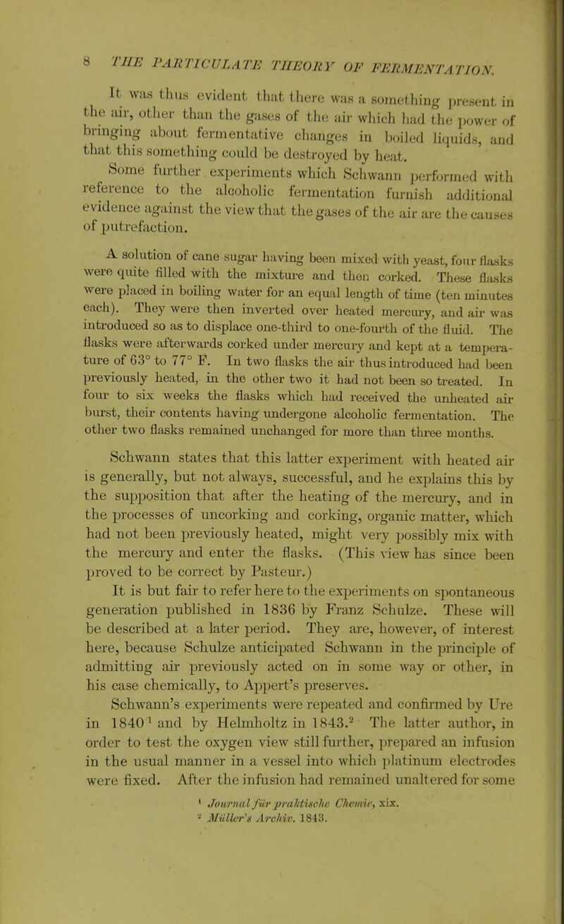 It was thus evident that there was a something present in the air, other than the gases of the air which had the power of bringing about fermentative changes in boiled liquids, and that this something could be destroyed by heat. Some further experiments which Schwann performed with reference to the alcoholic fermentation furnish additional evidence against the view that the gases of the air are the causes of putrefaction. A solution of cane sugar having been mixed with yeast, four flasks were quite filled with the mixture and then corked. These flasks were placed in boiling water for an equal length of time (ten minutes each). They were then inverted over heated mercury, and air was introduced so as to displace one-third to one-fourth of the fluid. The flasks were afterwards corked under mercury and kept at a tempera- ture of 63° to / 7 F. In two flasks the air thus introduced had been previously heated, in the other two it had not been so treated. In four to six weeks the flasks which had received the unheated air burst, their contents having undergone alcoholic fermentation. The other two flasks remained unchanged for more than three months. Schwann states that this latter experiment with heated air is generally, but not always, successful, and he explains this by the supposition that after the heating of the mercury, and in the processes of uncorking and corking, organic matter, which had not been previously heated, might very possibly mix with the mercury and enter the flasks. (This view has since been proved to be correct by Pasteur.) It is but fair to refer here to the experiments on spontaneous generation published in 1836 by Franz Schulze. These will be described at a later period. They are, however, of interest here, because Schulze anticipated Schwann in the principle of admitting air previously acted on in some way or other, in his case chemically, to Appert’s preserves. Schwann’s experiments were repeated and confirmed by Ure in 1840' and by Helmholtz in 1843.2 The latter author, in order to test the oxygen view still further, prepared an infusion in the usual manner in a vessel into which platinum electrodes were fixed. After the infusion had remained unaltered for some 1 Journal fur pralitische Chemic, xix.