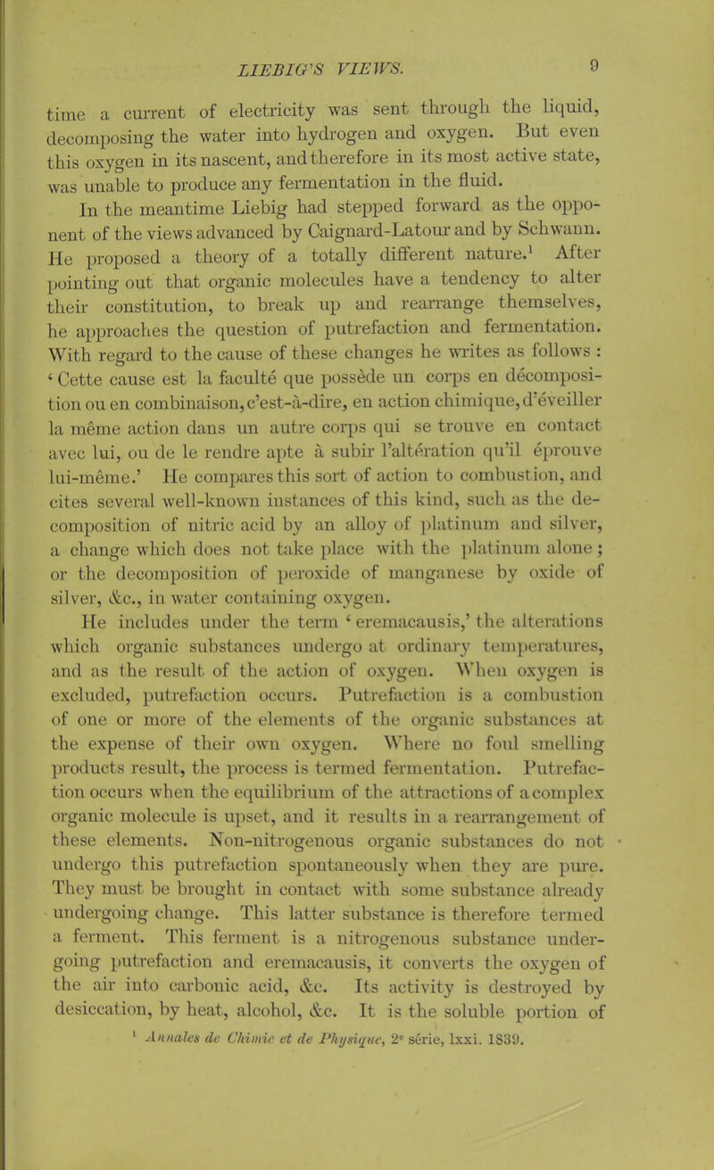 time a current of electricity was sent through, the liquid, decomposing the water into hydrogen and oxygen. But even this oxygen in its nascent, and therefore in its most active state, was unable to produce any fermentation in the fluid. In the meantime Liebig had stepped forward as the oppo- nent of the views advanced by Caignard-Latour and by Schwann. He proposed a theory of a totally different nature.1 After pointing out that organic molecules have a tendency to alter their constitution, to break up and rearrange themselves, he approaches the question of putrefaction and fermentation. With regard to the cause of these changes he writes as follows : ‘ Cette cause est la faculte que possede un corps en decomposi- tion ou en combinaison, c’est-a-dire, en action chimique,d eveiller la meme action dans un autre corps qui se trouve en contact avec lui, ou de le rendre apte a subir l’alteration qu’il eprouve lui-meme.’ He compares this sort of action to combustion, and cites several well-known instances of this kind, such as the de- composition of nitric acid by an alloy of platinum and silver, a change which does not take place with the platinum alone ; or the decomposition of peroxide of manganese by oxide of silver, &c., in water containing oxygen. He includes under the term ‘ eremacausis,’ the alterations which organic substances undergo at ordinary temperatures, and as the result of the action of oxygen. When oxygen is excluded, putrefaction occurs. Putrefaction is a combustion of one or more of the elements of the organic substances at the expense of their own oxygen. Where no foul smelling products result, the process is termed fermentation. Putrefac- tion occurs when the equilibrium of the attractions of a complex organic molecule is upset, and it results in a rearrangement of these elements. Non-nitrogenous organic substances do not • undergo this putrefaction spontaneously when they are pure. They must be brought in contact with some substance already undergoing change. This latter substance is therefore termed a ferment. This ferment is a nitrogenous substance under- going putrefaction and eremacausis, it converts the oxygen of the air into carbonic acid, &c. Its activity is destroyed by desiccation, by heat, alcohol, &c. It is the soluble portion of Aanales de Chimie at de Physique, 2e serie, lxxi. 1839.