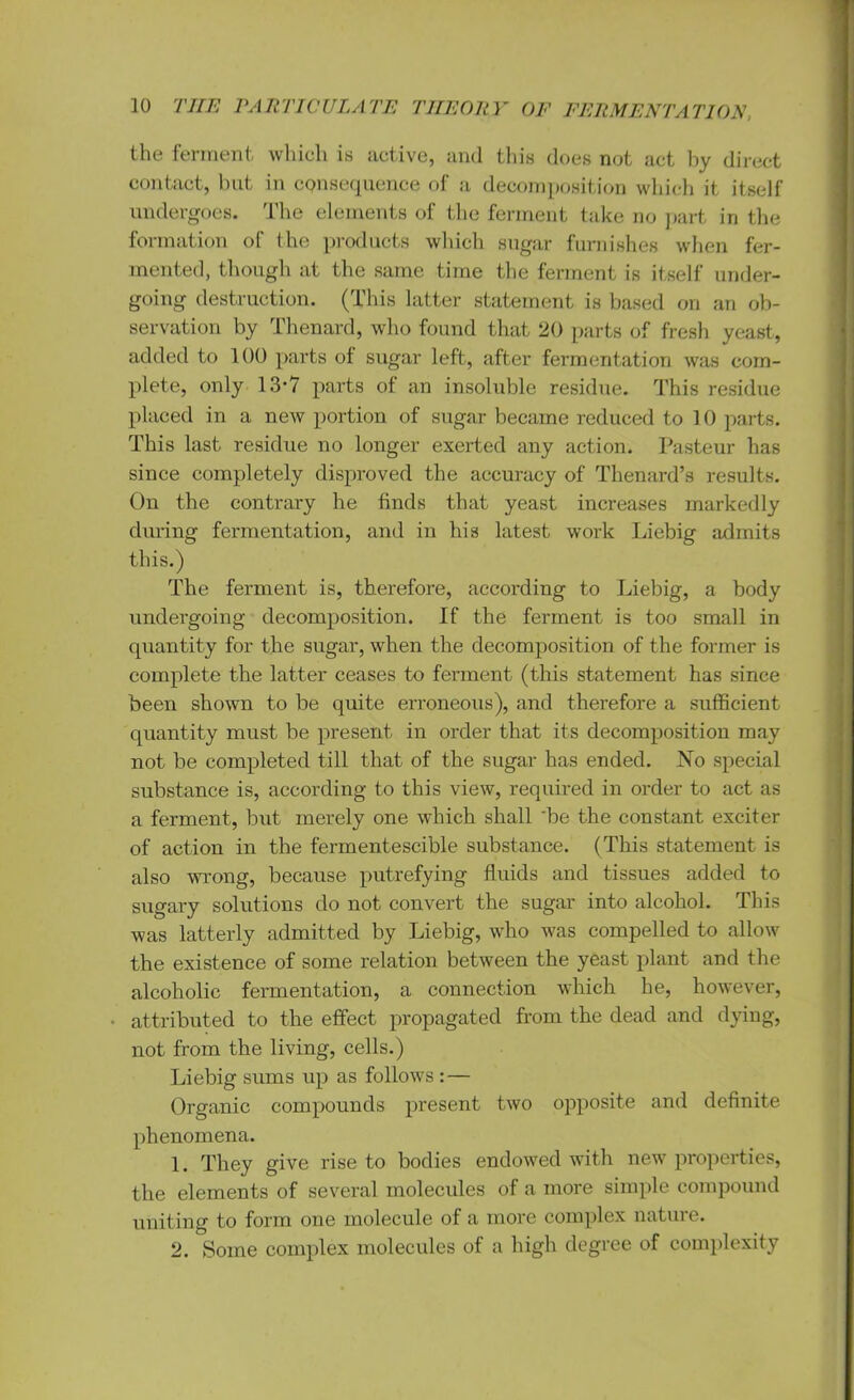 the ferment which is active, and this does not act by direct contact, but in consequence of a decomposition which it itself undergoes. The elements of the ferment take no part in the formation of the products which sugar furnishes when fer- mented, though at the same time the ferment is itself under- going destruction. (This latter statement is based on an ob- servation by Thenard, who found that 20 parts of fresh yeast, added to 100 parts of sugar left, after fermentation was com- plete, only 13-7 parts of an insoluble residue. This residue placed in a new portion of sugar became reduced to 10 parts. This last residue no longer exerted any action. Pasteur has since completely disproved the accuracy of Thenard’s results. On the contrary he finds that yeast increases markedly during fermentation, and in his latest work Liebig admits this.) The ferment is, therefore, according to Liebig, a body undergoing decomposition. If the ferment is too small in quantity for the sugar, when the decomposition of the former is complete the latter ceases to ferment (this statement has since been shown to be quite erroneous), and therefore a sufficient quantity must be present in order that its decomposition may not be completed till that of the sugar has ended. No special substance is, according to this view, required in order to act as a ferment, but merely one which shall be the constant exciter of action in the fermentescible substance. (This statement is also wrong, because putrefying fluids and tissues added to sugary solutions do not convert the sugar into alcohol. This was latterly admitted by Liebig, who was compelled to allow the existence of some relation between the yeast plant and the alcoholic fermentation, a connection which he, however, attributed to the effect propagated from the dead and dying, not from the living, cells.) Liebig sums up as follows : — Organic compounds present two opposite and definite phenomena. 1. They give rise to bodies endowed with new properties, the elements of several molecules of a more simple compound uniting to form one molecule of a more complex nature. 2. Some complex molecules of a high degree of complexity