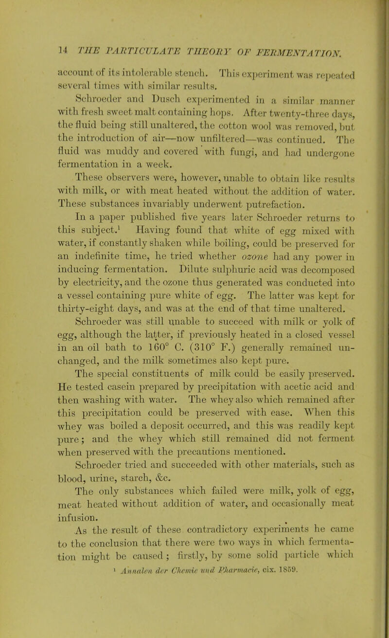 account of its intolerable stench. This experiment was repeat ed several times with similar results. Schroeder and Dusch experimented in a similar manner with fresh sweet malt containing hops. After twenty-three days, the fluid being still unaltered, the cotton wool was removed, but the introduction of air—now unfiltered—was continued. The fluid was muddy and covered with fungi, and had undergone fermentation in a week. These observers were, however, unable to obtain like results with milk, or with meat heated without the addition of water. These substances invariably underwent putrefaction. In a paper published five years later Schroeder returns to this subject.1 Having found that white of egg mixed with water, if constantly shaken while boiling, could be preserved for an indefinite time, he tried whether ozone had any power in inducing fermentation. Dilute sulphuric acid was decomposed by electricity, and the ozone thus generated was conducted into a vessel containing pure white of egg. The latter was kept for thirty-eight days, and was at the end of that time unaltered. Schroeder was still unable to succeed with milk or yolk of egg, although the latter, if previously heated in a closed vessel in an oil bath to 160° C. (310° F.) generally remained un- changed, and the milk sometimes also kept pure. The special constituents of milk could be easily preserved. He tested casein prepared by precipitation with acetic acid and then washing with water. The whey also which remained after this precipitation could be preserved with ease. When this whey was boiled a deposit occurred, and this was readily kept pure; and the whey which still remained did not ferment when preserved with the precautions mentioned. Schroeder tried and succeeded with other materials, such as blood, urine, starch, &c. The only substances which failed were milk, yolk of egg, meat heated without addition of water, and occasionally meat infusion. As the result of these contradictory experiments he came to the conclusion that there were two ways in which fermenta- tion might be caused ; firstly, by some solid particle which 1 Annalea dor Chemie und PAarmacie, cix. 1859.