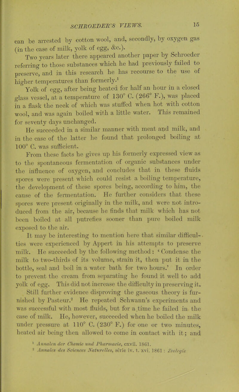 SCIIllOEDER'S VIEWS. can be arrested by cotton wool, and, secondly, by oxygen gas (in the case of milk, yolk of egg, &c.). Two years later there appeared another paper by Schroeder referring to those substances which he had previously failed to preserve, and in this research he has recourse to the use of higher temperatures than formerly.1 Yolk of egg, after being heated for half an hour in a closed glass vessel, at a temperature of 130 C. (266 h •), was placed in a flask the neck of which was stuffed when hot with cotton wool, and was again boiled with a little water. This remained for seventy days unchanged. He succeeded in a similar manner with meat and milk, and in the case of the latter he found that prolonged boiling at 100° C. was sufficient. From these facts he gives up his formerly expressed view as to the spontaneous fermentation of organic substances under the influence of oxygen, and concludes that in these fluids spores were present which could resist a boiling temperature, the development of these spores being, according to him, the cause of the fermentation. He further considers that these spores were present originally in the milk, and were not intro- duced from the air, because he finds that milk which has not been boiled at all putrefies sooner than pure boiled milk exposed to the air. It may be interesting to mention here that similar difficul-. ties were experienced by Appert in his attempts to preserve milk. He succeeded by the following method : ‘ Condense the milk to two-thirds of its volume, strain it, then put it in the bottle, seal and boil in a water bath for two hours.’ In order to prevent the cream from separating he found it well to add yolk of egg. This did not increase the difficulty in preserving it. Still further evidence disproving the gaseous theory is fur- nished by Pasteur.2 He repeated Schwann’s experiments and was successful with most fluids, but for a time he failed in the case of milk. He, however, succeeded when he boiled the milk under pressure at 110° C. (230° F.) for one or two minutes, heated air being then allowed to come in contact with it; and 1 Aimalen der Cliomic und Pharviacie, cxvii. 1861. - Annales des Sciences Katvrelles, serie iv. t. xvi. 1861 : Zoolcgic