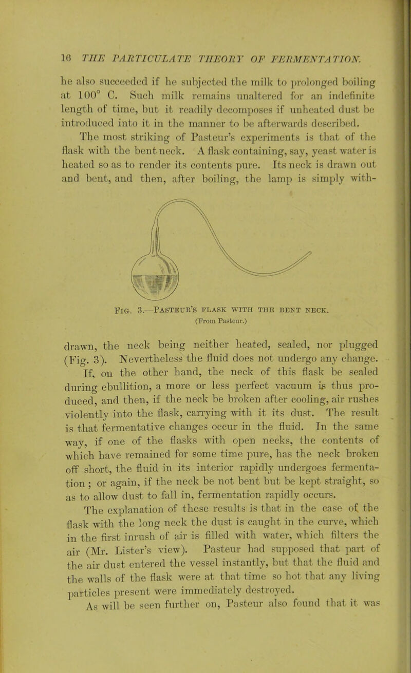 lie also succeeded if he subjected the milk to prolonged boiling at 100° C. Such milk remains unaltered for an indefinite length of time, but it readily decomposes if unheated dust be introduced into it in the manner to be afterwards described. The most striking of Pasteur’s experiments is that of the flask with the bent neck. A flask containing, say, yeast water is heated so as to render its contents pure. Its neck is drawn out and bent, and then, after boiling, the lamp is simply with- Fig. 3.—Pasteur’s elask with the bent neck. (From Pasteur.) drawn, the neck being neither heated, sealed, nor plugged (Fig. 3)- Nevertheless the fluid does not undergo any change. If, on the other hand, the neck of this flask be sealed during ebullition, a more or less perfect vacuum is thus pro- duced, and then, if the neck be broken after cooling, air rushes violently into the flask, carrying with it its dust. The result is that fermentative changes occur in the fluid. In the same way, if one of the flasks with open necks, the contents of which have remained for some time pure, has the neck broken off short, the fluid in its interior rapidly undergoes fermenta- tion ; or again, if the neck be not bent but be kept straight, so as to allow dust to fall in, fermentation rapidly occurs. The explanation of these results is that in the case of the flask with the long neck the dust is caught in the curve, which in the first inrush of air is filled with water, which filters the air (Mr. Lister’s view). Pasteur had supposed that part of the air dust entered the vessel instantly, but. that the fluid and the walls of the flask were at that time so hot that any living particles present were immediately destroyed. As will be seen further on, Pasteur also found that it was