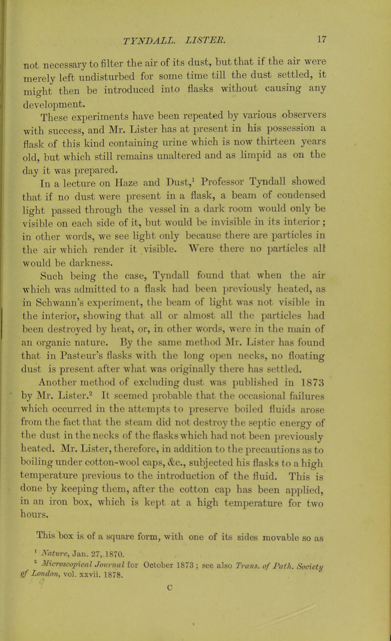 not necessary to filter the air of its dust, but that if the aii weie merely left undisturbed for some time till the dust settled, it miffht then be introduced into flasks without causing any 0 development. These experiments have been repeated by various observers with success, and Mr. Lister has at present in his possession a flask of this kind containing urine which is now thirteen years old, but which still remains unaltered and as limpid as on the day it was prepared. In a lecture on Haze and Dust,1 Professor Tyndall showed that if no dust were present in a flask, a beam of condensed light passed through the vessel in a dark room would only be visible on each side of it, but would be invisible in its interior; in other words, we see light only because there are particles in the air which render it visible. Were there no particles all would be darkness. Such being the case, Tyndall found that when the air which was admitted to a flask had been previously heated, as in Schwann’s experiment, the beam of light was not visible in the interior, showing that all or almost all the particles had been destroyed by heat, or, in other words, were in the main of an organic nature. By the same method Mr. Lister has found that in Pasteur’s flasks with the long open necks, no floating dust is present after what was originally there has settled. Another method of excluding dust was published in 1873 by Mr. Lister.2 It seemed probable that the occasional failures which occurred in the attempts to preserve boiled fluids arose from the fact that the steam did not destroy the septic energy of the dust in the necks of the flasks which had not been previously heated. Mr. Lister, therefore, in addition to the precautions as to boiling under cotton-wool caps, &c., subjected his flasks to a high temperature previous to the introduction of the fluid. This is done by keeping them, after the cotton cap has been applied, in an iron box, which is kept at a high temperature for two hours. This box is of a square form, with one of its sides movable so as 1 Nature, Jan. 27, 1870. 2 Microscopical Journal for October 1873 ; see also Trans, of Path. Society of London, vol. xxvii. 1878. C