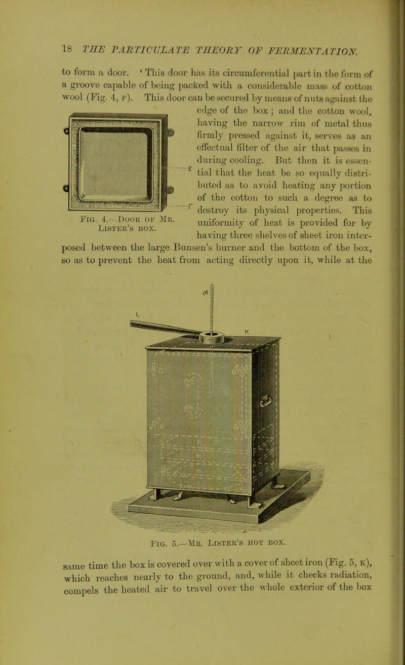 to form a door. ‘ This door has its circumferential partin the form of a groove capable of being packed with a considerable mass of cotton wool (Fig. 4, f). This door can be secured by means of nuts against the edge of the box; and the cotton wool, having the narrow rim of metal thus firmly pressed against it, serves as an effectual filter of the air that passes in during cooling. But then it is essen- tial that the heat be so equally distri- buted as to avoid heating any portion of the cotton to such a degree as to destroy its physical properties. This uniformity of heat is provided for by having three shelves of sheet iron inter- posed between the large Bunsen’s burner and the bottom of the box, so as to prevent the heat from acting directly upon it, while at the Fig. 4.—Door of Mr. Lister’s box. Fig. 5.—Mr. Lister's hot box. same time the box is covered over with a cover of sheet iron (Fig. 5, k), which reaches nearly to the ground, and, while it checks radiation, compels the heated air to travel over the whole exterior of the box