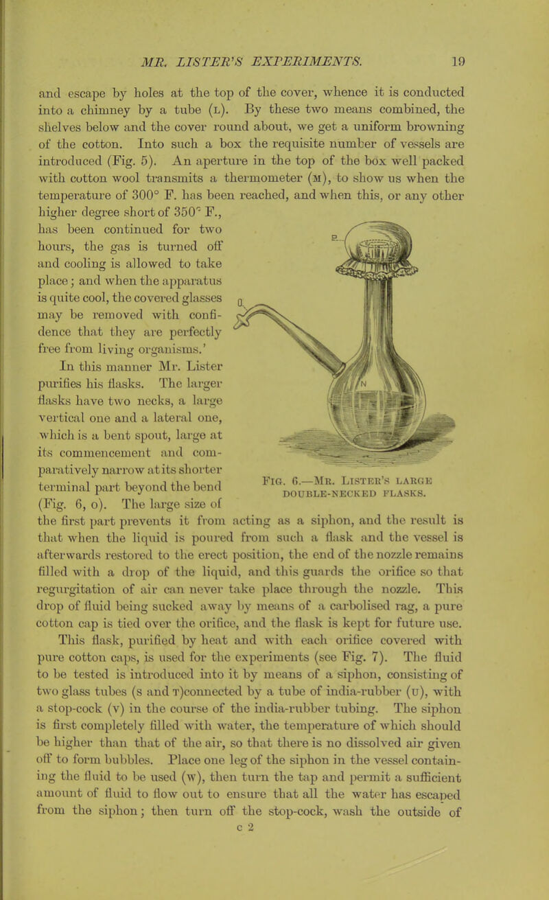 and escape by holes at the top of the cover, whence it is conducted into a chimney by a tube (l). By these two means combined, the shelves below and the cover round about, we get a uniform browning of the cotton. Into such a box the requisite number of vessels are introduced (Fig. 5). An aperture in the top of the box well packed with cotton wool transmits a thermometer (m), to show us when the temperature of 300° F. has been reached, and when this, or any other higher degree short of 350' F., has been continued for two hours, the gas is turned off and cooling is allowed to take place; and when the apparatus is quite cool, the covered glasses may be removed with confi- dence that they are perfectly free from living organisms.’ O o In this manner Mr. Lister purifies his flasks. The larger flasks have two necks, a large vertical one and a lateral one, which is a bent spout, large at its commencement and com- paratively narrow at its shorter terminal part beyond the bend (Fig. 6, o). The large size of the first part prevents it from that when the liquid is poured from such a flask and the vessel is afterwards restored to the erect position, the end of the nozzle remains filled with a drop of the liquid, and this guards the orifice so that regurgitation of air can never take place through the nozzle. This drop of fluid being sucked away by means of a carbolised rag, a pure cotton cap is tied over the orifice, and the flask is kept for future use. This flask, purified by heat and with each orifice covered with pure cotton caps, is used for the experiments (see Fig. 7). The fluid to be tested is introduced into it by means of a siphon, consisting of two glass tubes (s and T)connected by a tube of india-rubber (u), with a stop-cock (v) in the course of the india-rubber tubing. The siphon is first completely filled with water, the temperature of which should be higher than that of the air, so that there is no dissolved air given off to form bubbles. Place one leg of the siphon in the vessel contain- ing the fluid to be used (w), then turn the tap and permit a sufficient amount of fluid to flow out to ensure that all the water has escaped from the siphon; then turn off the stop-cock, wash the outside of Fig. 6.—Mr. Lister’s large DOUBLE-NECKED FLASKS. acting as a siphon, and the result is