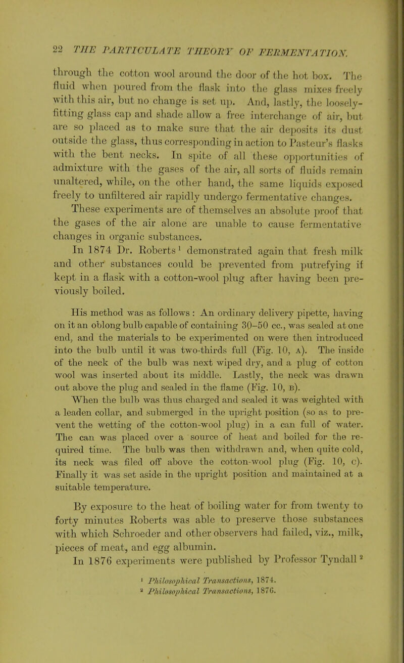 through the cotton wool around the door of the hot box. The fluid when poured from the flask into the glass mixes freely ^ith (his air, but no change is set up. And, lastly, the loosely- fitting glass cap and shade allow a free interchange of air, but aie so placed as to make sure that the air deposits its dust outside the glass, thus corresponding in action to Pasteur’s flasks with the bent necks. In spite of all these opportunities of admixture with the gases of the air, all sorts of fluids remain unaltered, while, on the other hand, the same liquids exposed freely to unfiltered air rapidly undergo fermentative changes. These experiments are of themselves an absolute proof that the gases of the air alone are unable to cause fermentative changes in organic substances. In 1874 l)r. Roberts1 demonstrated again that fresh milk and other substances could be prevented from putrefying if kept in a flask with a cotton-wool plug after having been pre- viously boiled. His method was as follows : An ordinary delivery pipette, having on it an oblong bulb capable of containing 30-50 cc., was sealed at one end, and the materials to be experimented on were then introduced into the bulb until it was two-thirds full (Fig. 10, a). The inside of the neck of the bulb was next wiped dry, and a plug of cotton wool was inserted about its middle. Lastly, the neck was drawn out above the plug and sealed in the flame (Fig. 10, b). When the bulb was thus charged and sealed it was weighted with a leaden collar, and submerged in the upright position (so as to pre- vent the wetting of the cotton-wool plug) in a can full of water. The can was placed over a source of heat and boiled for the re- quired time. The bulb was then withdrawn and, when quite cold, its neck was filed off above the cotton-wool plug (Fig. 10, c). Finally it was set aside in the upright position and maintained at a suitable temperature. By exposure to the heat of boiling water for from twenty to forty minutes Roberts was able to preserve those substances with which Schroeder and other observers had failed, viz., milk, pieces of meat, and egg albumin. In 1876 experiments were published by Professor Tyndall2 1 Philosophical Transactions, 1874. 2 Philosophical Transactions, 187G.